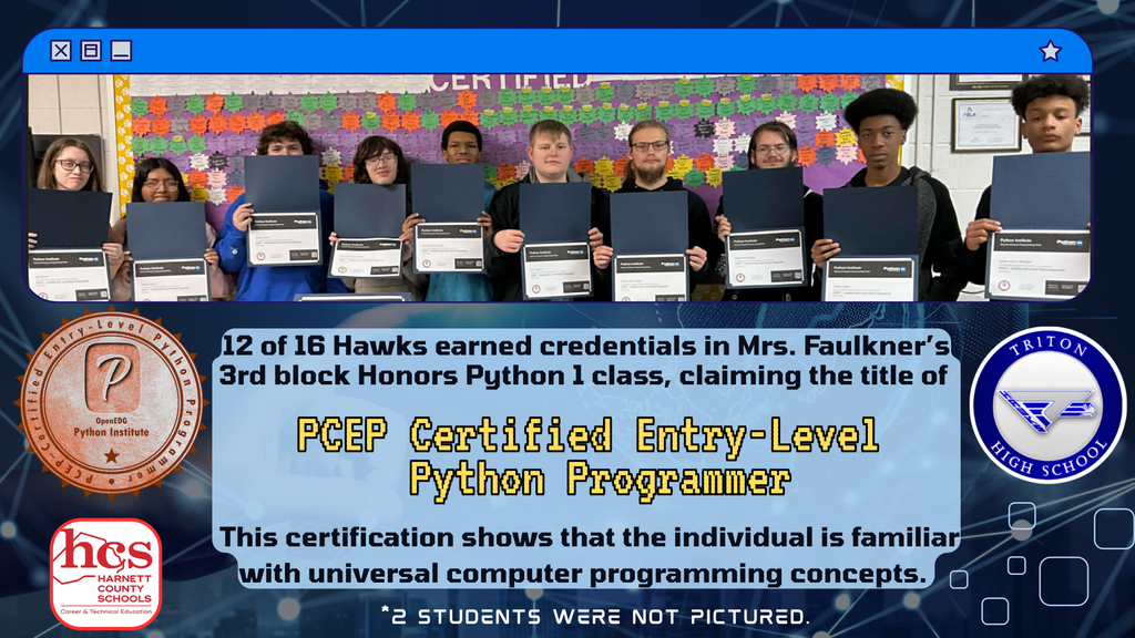 Mrs. Faulkner’s 3rd period Honors Python 1 certified in the PCEP Certified Entry-Level Python Programmer. This certification shows that the individual is familiar with universal computer programming concepts. 12 out of 16 passed this credential. 2 Students were not pictured.