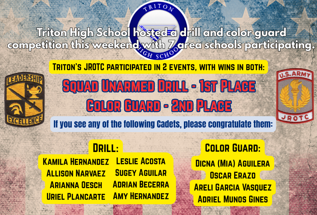 Triton High School hosted a drill and color guard competition this weekend with seven area schools participating. Triton's JROTC participated in two events, with wins in both:  Squad Unarmed Drill - 1st Place Color Guard - 2nd Place  If you see any of these Cadets, please congratulate them: