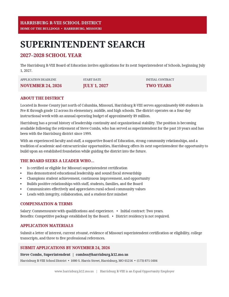 An announcement graphic for the Harrisburg R-VIII School District Superintendent Search for the 2027–2028 school year: Header: Harrisburg R-VIII School District – Home of the Bulldogs – Harrisburg, Missouri. Main Title: Superintendent Search, 2027–2028 School Year. Invitation Statement: The Harrisburg R-VIII Board of Education invites applications for its next Superintendent of Schools, beginning July 1, 2027. Key Dates & Details:Application Deadline: November 24, 2026 Start Date: July 1, 2027 Initial Contract: Two years About the District:Located in Boone County just north of Columbia, Missouri. Serves approximately 600 students in Pre-K through grade 12 across elementary, middle, and high schools. Operates on a four-day instructional week with an annual operating budget of approximately $9 million. The position is open due to the retirement of Steve Combs, who has served as superintendent for 10 years and with the district since 1999. Qualifications Sought (The Board seeks a leader who...):Is certified or eligible for Missouri superintendent certification. Has demonstrated educational leadership and sound fiscal stewardship. Champions student achievement, continuous improvement, and opportunity. Builds positive relationships with staff, students, families, and the Board. Communicates effectively and appreciates rural-school community values. Leads with integrity, collaboration, and a student-first mindset. Compensation & Terms:Salary: Commensurate with qualifications and experience. Contract: Initial contract of two years. Benefits: Competitive package established by the Board. Residency: District residency is not required. Application Materials: Submit a letter of interest, current résumé, evidence of Missouri superintendent certification or eligibility, college transcripts, and three to five professional references. Contact Information:Submit applications by November 24, 2026 to Steve Combs, Superintendent at combss@harrisburg.k12.mo.us. Address: 1000 S. Harris Street, Harrisburg, MO 65256 Phone: (573) 875-5604 Website: www.harrisburg.k12.mo.us Footer: Harrisburg R-VIII is an Equal Opportunity Employer.