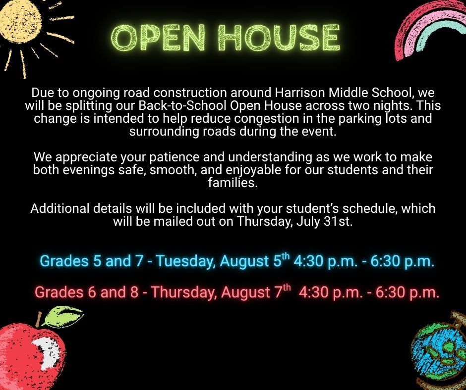 Due to ongoing road construction around Harrison Middle School, we will be splitting our Back-to-School Open House across two nights. This change is intended to help reduce congestion in the parking lots and surrounding roads during the event.  We appreciate your patience and understanding as we work to make both evenings safe, smooth, and enjoyable for our students and their families.  Additional details will be included with your student’s schedule, which will be mailed out on Thursday, July 31st.  