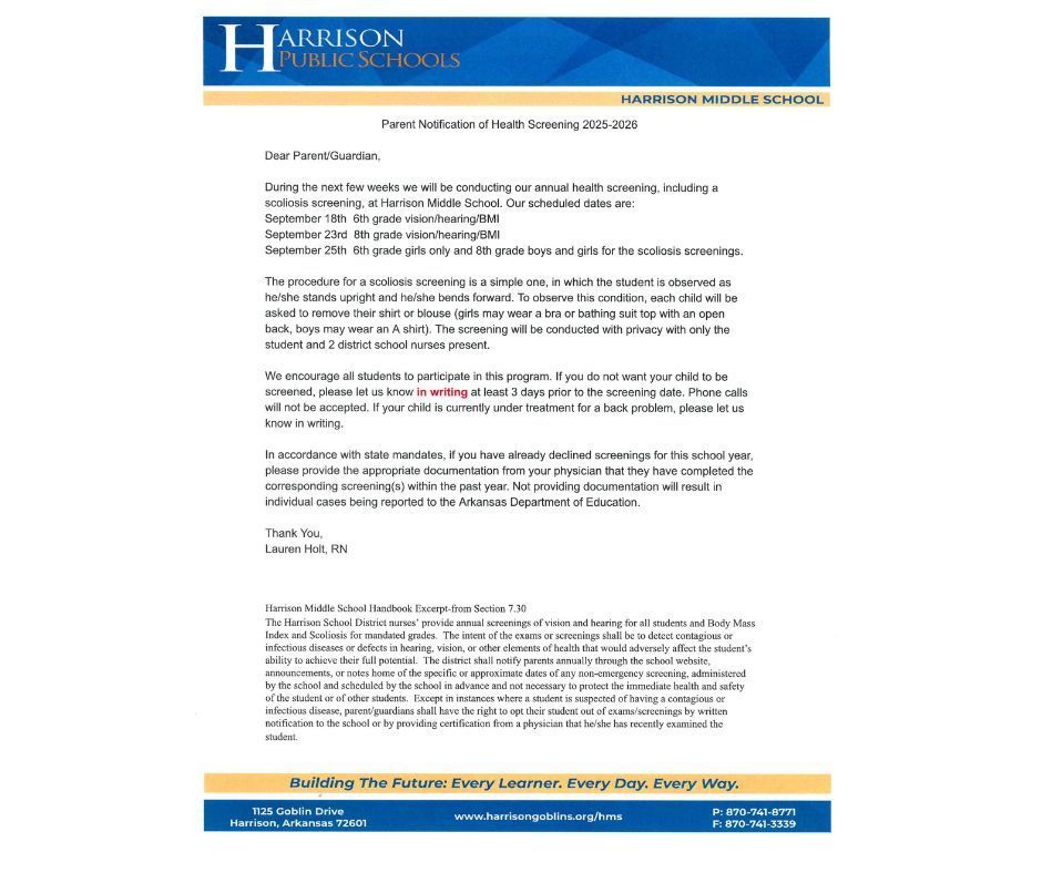 Parent Notification of Health Screening 2025-2026 Dear Parent/Guardian, During the next few weeks we will be conducting our annual health screening, including a scoliosis screening, at Harrison Middle School. Our scheduled dates are: September 18th 6th grade vision/hearing/BMІ September 23rd 8th grade vision/hearing/BMI September 25th 6th grade girls only and 8th grade boys and girls for the scoliosis screenings. The procedure for a scoliosis screening is a simple one, in which the student is observed as he/she stands upright and he/she bends forward. To observe this condition, each child will be asked to remove their shirt or blouse (girls may wear a bra or bathing suit top with an open back, boys may wear an A shirt). The screening will be conducted with privacy with only the student and 2 district school nurses present. We encourage all students to participate in this program. If you do not want your child to be screened, please let us know in writing at least 3 days prior to the screening date. Phone calls will not be accepted. If your child is currently under treatment for a back problem, please let us know in writing. In accordance with state mandates, if you have already declined screenings for this school year, please provide the appropriate documentation from your physician that they have completed the corresponding screening(s) within the past year. Not providing documentation will result in individual cases being reported to the Arkansas Department of Education. Thank You, Lauren Holt, RN Harrison Middle School Handbook Excerpt-from Section 7.30 The Harrison School District nurses' provide annual screenings of vision and hearing for all students and Body Mass Index and Scoliosis for mandated grades. The intent of the exams or screenings shall be to detect contagious or infectious diseases or defects in hearing, vision, or other elements of health that would adversely affect the student's ability to achieve their full potential. The district shall notify parents annually through the school website, announcements, or notes home of the specific or approximate dates of any non-emergency screening, administered by the school and scheduled by the school in advance and not necessary to protect the immediate health and safety of the student or of other students. Except in instances where a student is suspected of having a contagious or infectious disease, parent/guardians shall have the right to opt their student out of exams/screenings by written notification to the school or by providing certification from a physician that he/she has recently examined the student.