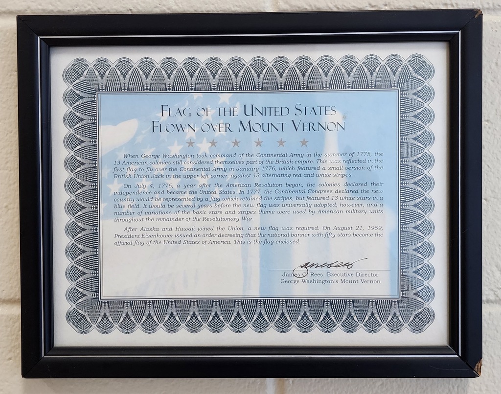 certificate stating: When George Washington took command of the Continental Army in the summer of 1775, the 13 American colonies still considered themselves a part of the British Empire. This was reflected on the first flag to fly over the Continental Army in January, 1776, which featured a small version of the British Union Jack in the upper left corner, against 13 alternating red and white stripes. On July 4, 1776, a year after the American Revolution began, the colonies declared their independence and became the United States. In 1777, the Continental Congress declared the new country would be represented by a flag which retained the stripes, but featured 13 white stars in a blue field. It would be several years later before the new flag was universally adopted, however, a number of variations of the basic stars and stripes theme was used by the American military units throughout the remainder of the Revolutionary War. After Alaska and Hawaii joined the Union, a new flag was required. On August 21, 1959, President Dwight D. Eisenhower issued an order decreeing that the national banner with fifty stars become the official flag of the United States of America.