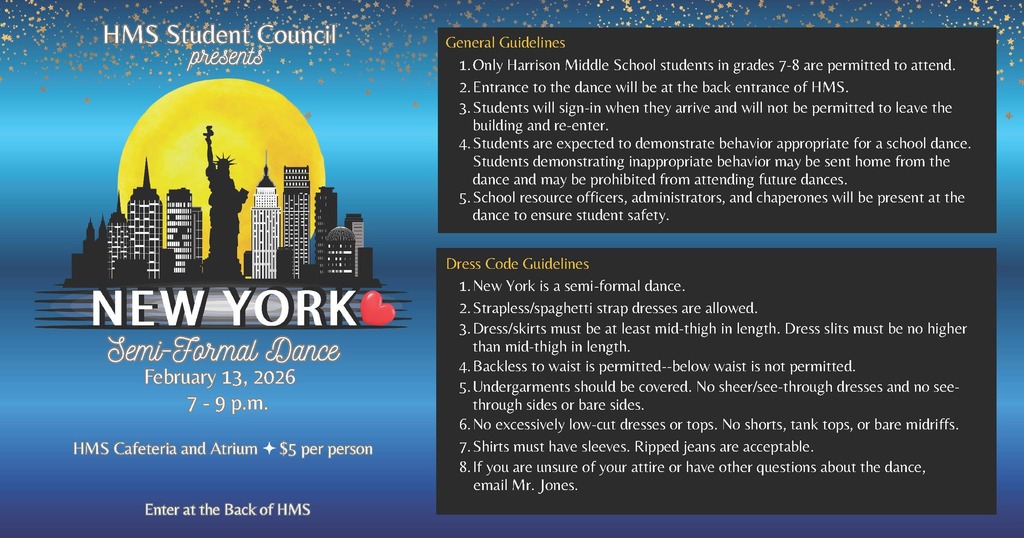 🗽✨ HMS Semi-Formal Dance! ✨🗽 Get ready for a New York–themed night at Harrison Middle School! This event is ONLY for Harrison Middle School 7th and 8th grade students. Join us on February 13, 2026, from 7–9 PM in the HMS Cafeteria & Atrium. 🎟️ $5 per person 🚪 Enter at the back of HMS Please be sure to review the General Guidelines and Dress Code Guidelines for important event details. We can’t wait to see our students shine! 💙💛
