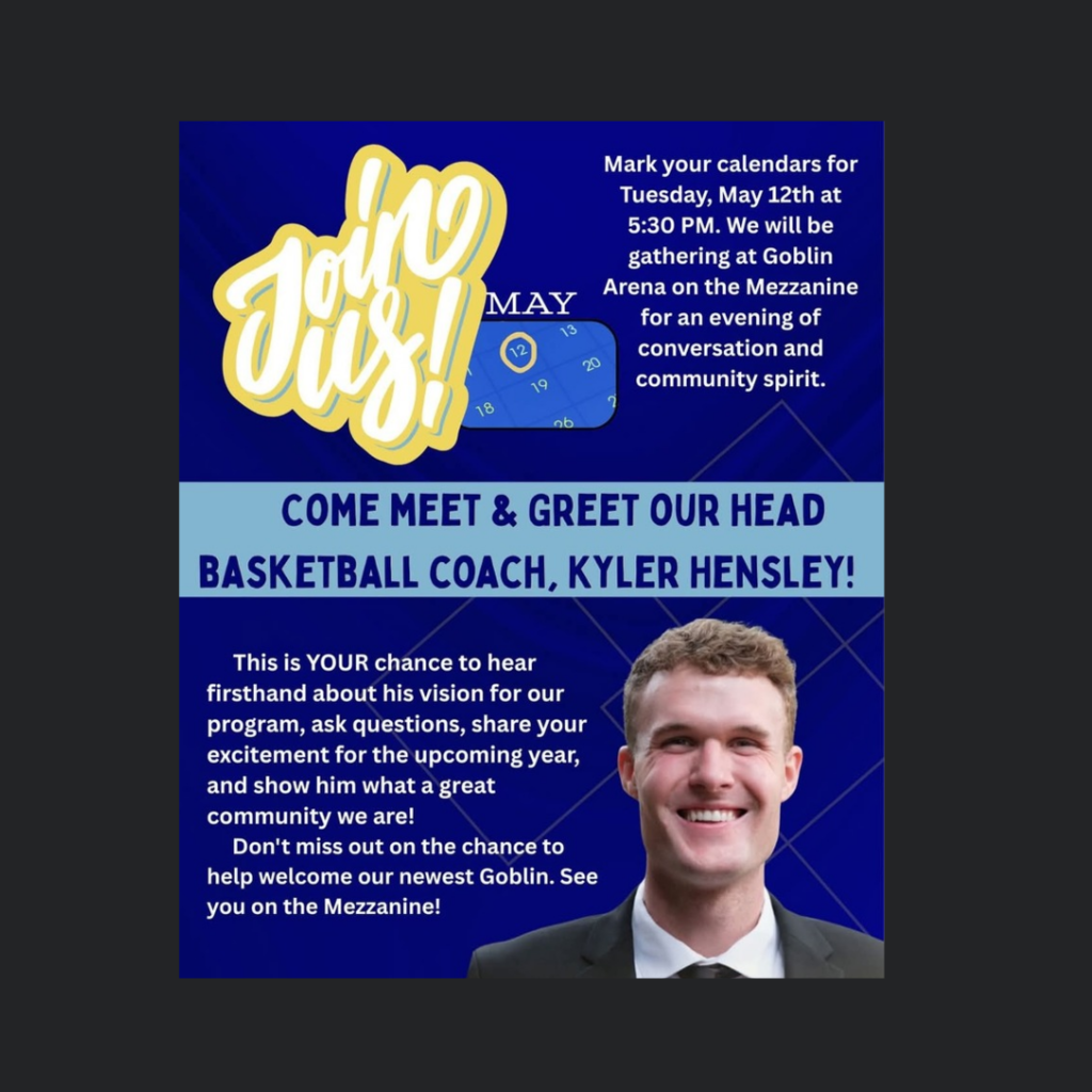 Join Us!
MAY 12
Mark your calendars for Tuesday, May 12th at 5:30 PM. We will be gathering at Goblin Arena on the Mezzanine for an evening of conversation and community spirit.
COME MEET & GREET OUR HEAD BASKETBALL COACH, KYLER HENSLEY!
This is YOUR chance to hear firsthand about his vision for our program, ask questions, share your excitement for the upcoming year, and show him what a great community we are!
Don't miss out on the chance to help welcome our newest Goblin. See you on the Mezzanine!