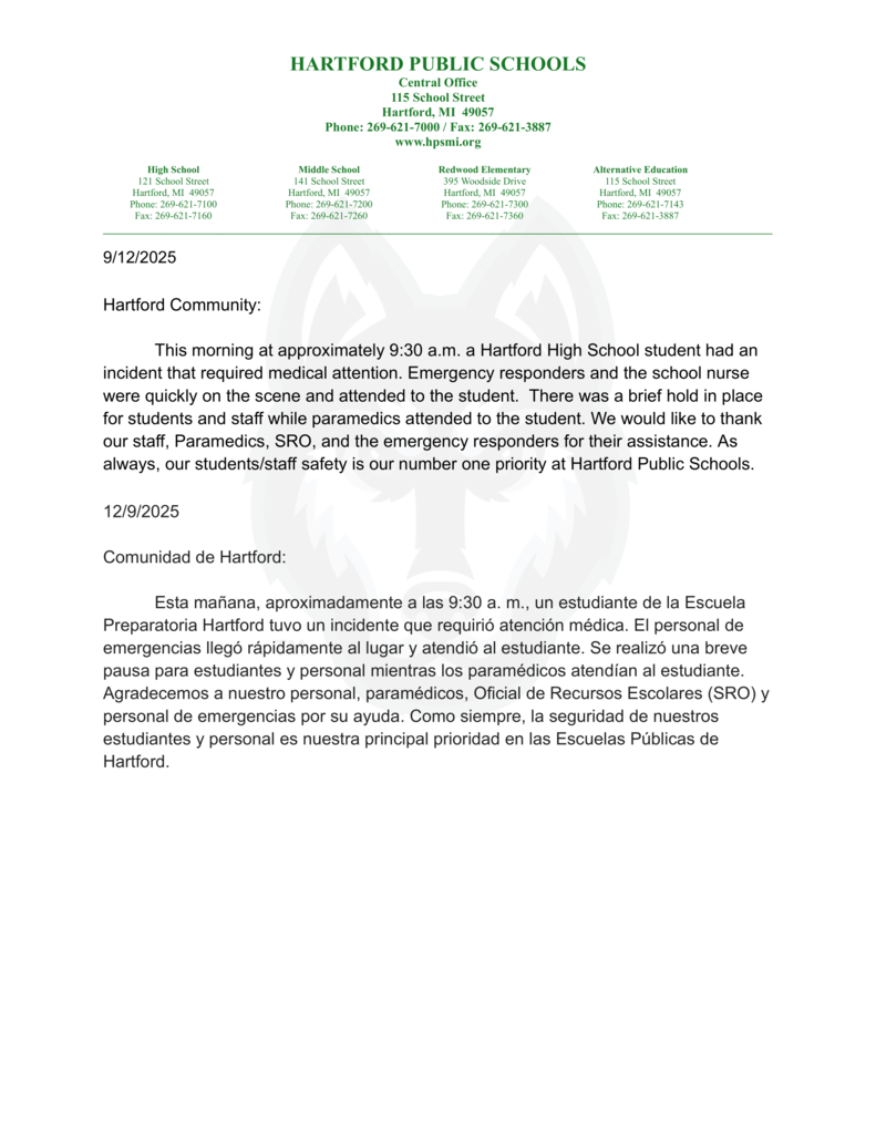 Hartford Community: This morning at approximately 9:30 a.m. a Hartford High School student had an incident that required medical attention. Emergency responders and the school nurse were quickly on the scene and attended to the student. There was a brief hold in place for students and staff while paramedics attended to the student. We would like to thank our staff, Paramedics, SRO, and the emergency responders for their assistance. As always, our students/staff safety is our number one priority at Hartford Public Schools. 12/9/2025 Comunidad de Hartford: Esta mañana, aproximadamente a las 9:30 a. m., un estudiante de la Escuela Preparatoria Hartford tuvo un incidente que requirió atención médica. Los servicios de emergencia y la enfermera de la escuela llegaron rápidamente al lugar y atendieron al estudiante. Se realizó una breve pausa para estudiantes y personal mientras los paramédicos atendían al estudiante. Agradecemos a nuestro personal, paramédicos, Oficial de Recursos Escolares (SRO) y personal de emergencias por su ayuda. Como siempre, la seguridad de nuestros estudiantes y personal es nuestra principal prioridad en las Escuelas Públicas de Hartford.