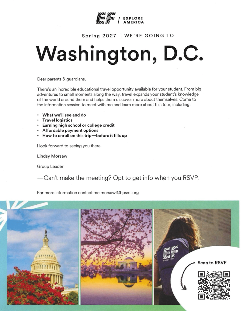 EXPLORE AMERICA Spring 2027 | WE'RE GOING TO Washington, D.C. Dear parents & guardians, There's an incredible educational travel opportunity available for your student. From big adventures to small moments along the way, travel expands your student's knowledge of the world around them and helps them discover more about themselves. Come to the information session to meet with me and learn more about this tour, including: What we'll see and do · Travel logistics • Earning high school or college credit Affordable payment options • How to enroll on this trip-before it fills up I look forward to seeing you there! Lindsy Morsaw Group Leader -Can't make the meeting? Opt to get info when you RSVP. For more information contact me morsawl@hpsmi.org E