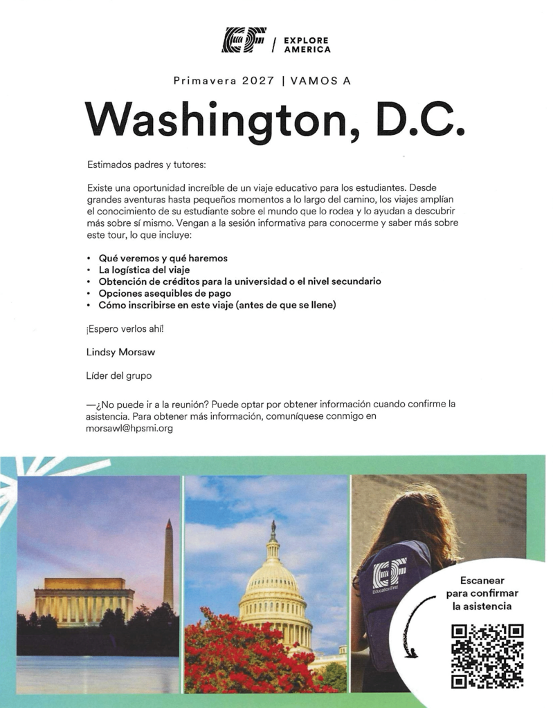 EXPLORE AMERICA Primavera 2027 | VAMOS A Washington, D.C. Estimados padres y tutores: Existe una oportunidad increíble de un viaje educativo para los estudiantes. Desde grandes aventuras hasta pequeños momentos a lo largo del camino, los viajes amplían el conocimiento de su estudiante sobre el mundo que lo rodea y lo ayudan a descubrir más sobre sí mismo. Vengan a la sesión informativa para conocerme y saber más sobre este tour, lo que incluye: • Qué veremos y qué haremos • La logística del viaje • O • Obtención de créditos para la universidad o el nivel secundario Opciones asequibles de pago Cómo inscribirse en este viaje (antes de que se llene) ¡Espero verlos ahí! Lindsy Morsaw Líder del grupo -¿No puede ir a la reunión? Puede optar por obtener información cuando confirme la asistencia. Para obtener más información, comuníquese conmigo en morsawl@hpsmi.org