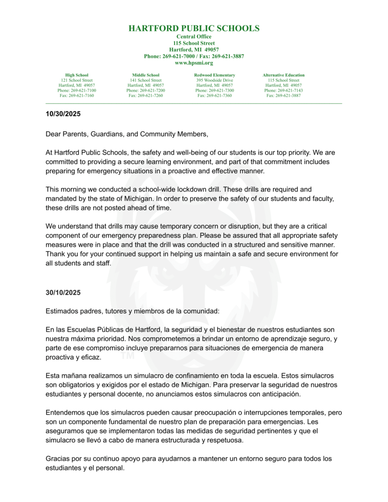 10/30/2025 Dear Parents, Guardians, and Community Members, At Hartford Public Schools, the safety and well-being of our students is our top priority. We are committed to providing a secure learning environment, and part of that commitment includes preparing for emergency situations in a proactive and effective manner. This morning we conducted a school-wide lockdown drill. These drills are required and mandated by the state of Michigan. In order to preserve the safety of our students and faculty, these drills are not posted ahead of time. We understand that drills may cause temporary concern or disruption, but they are a critical component of our emergency preparedness plan. Please be assured that all appropriate safety measures were in place and that the drill was conducted in a structured and sensitive manner. Thank you for your continued support in helping us maintain a safe and secure environment for all students and staff. 30/10/2025 Estimados padres, tutores y miembros de la comunidad: En las Escuelas Públicas de Hartford, la seguridad y el bienestar de nuestros estudiantes son nuestra máxima prioridad. Nos comprometemos a brindar un entorno de aprendizaje seguro, y parte de ese compromiso incluye prepararnos para situaciones de emergencia de manera proactiva y eficaz. Esta mañana realizamos un simulacro de confinamiento en toda la escuela. Estos simulacros son obligatorios y exigidos por el estado de Michigan. Para preservar la seguridad de nuestros estudiantes y personal docente, no anunciamos estos simulacros con anticipación. Entendemos que los simulacros pueden causar preocupación o interrupciones temporales, pero son un componente fundamental de nuestro plan de preparación para emergencias. Les aseguramos que se implementaron todas las medidas de seguridad pertinentes y que el simulacro se llevó a cabo de manera estructurada y respetuosa. Gracias por su continuo apoyo para ayudarnos a mantener un entorno seguro para todos los estudiantes y el personal.