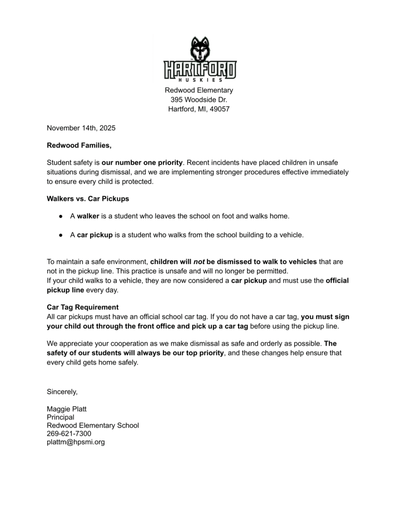 Redwood Elementary 395 Woodside Dr. Hartford, MI, 49057 November 14th, 2025 Redwood Families, Student safety is our number one priority. Recent incidents have placed children in unsafe situations during dismissal, and we are implementing stronger procedures effective immediately to ensure every child is protected. Walkers vs. Car Pickups ● A walker is a student who leaves the school on foot and walks home. ● A car pickup is a student who walks from the school building to a vehicle. To maintain a safe environment, children will not be dismissed to walk to vehicles that are not in the pickup line. This practice is unsafe and will no longer be permitted. If your child walks to a vehicle, they are now considered a car pickup and must use the official pickup line every day. Car Tag Requirement All car pickups must have an official school car tag. If you do not have a car tag, you must sign your child out through the front office and pick up a car tag before using the pickup line. We appreciate your cooperation as we make dismissal as safe and orderly as possible. The safety of our students will always be our top priority, and these changes help ensure that every child gets home safely. Sincerely, Maggie Platt Principal Redwood Elementary School 269-621-7300 plattm@hpsmi.org