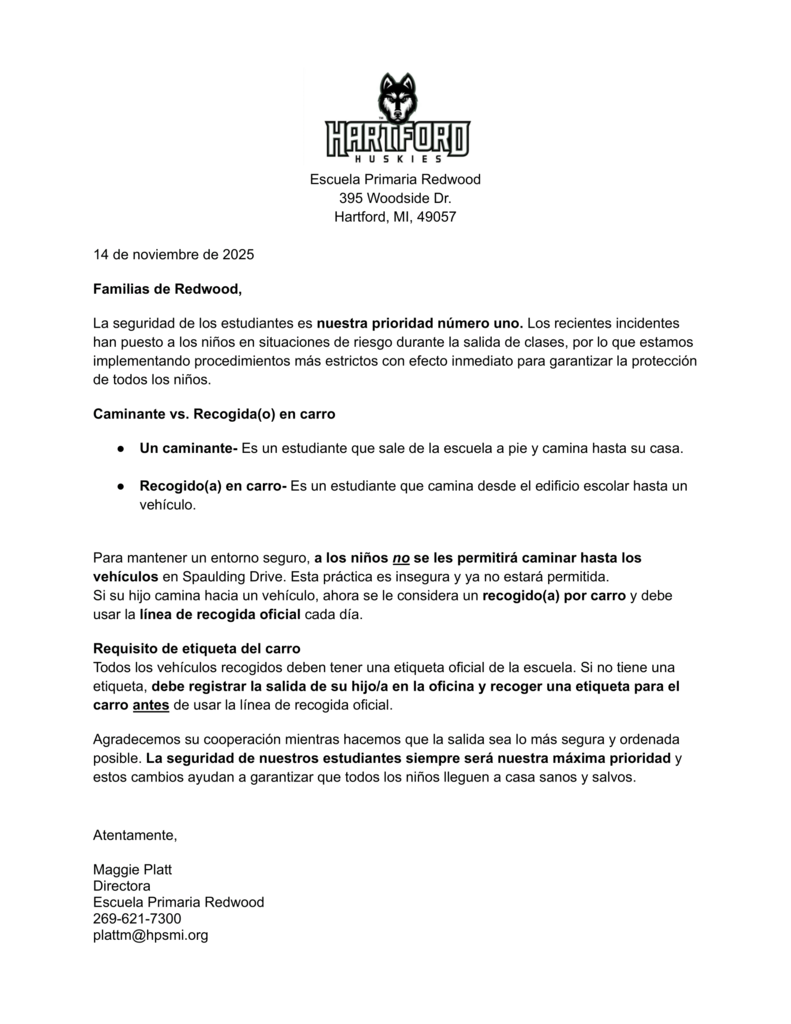 Escuela Primaria Redwood 395 Woodside Dr. Hartford, MI, 49057 14 de noviembre de 2025 Familias de Redwood, La seguridad de los estudiantes es nuestra prioridad número uno. Los recientes incidentes han puesto a los niños en situaciones de riesgo durante la salida de clases, por lo que estamos implementando procedimientos más estrictos con efecto inmediato para garantizar la protección de todos los niños. Caminante vs. Recogida(o) en carro ● Un caminante- Es un estudiante que sale de la escuela a pie y camina hasta su casa. ● Recogido(a) en carro- Es un estudiante que camina desde el edificio escolar hasta un vehículo. Para mantener un entorno seguro, a los niños no se les permitirá caminar hasta los vehículos en Spaulding Drive. Esta práctica es insegura y ya no estará permitida. Si su hijo camina hacia un vehículo, ahora se le considera un recogido(a) por carro y debe usar la línea de recogida oficial cada día. Requisito de etiqueta del carro Todos los vehículos recogidos deben tener una etiqueta oficial de la escuela. Si no tiene una etiqueta, debe registrar la salida de su hijo/a en la oficina y recoger una etiqueta para el carro antes de usar la línea de recogida oficial. Agradecemos su cooperación mientras hacemos que la salida sea lo más segura y ordenada posible. La seguridad de nuestros estudiantes siempre será nuestra máxima prioridad y estos cambios ayudan a garantizar que todos los niños lleguen a casa sanos y salvos. Atentamente, Maggie Platt Directora Escuela Primaria Redwood 269-621-7300 plattm@hpsmi.org