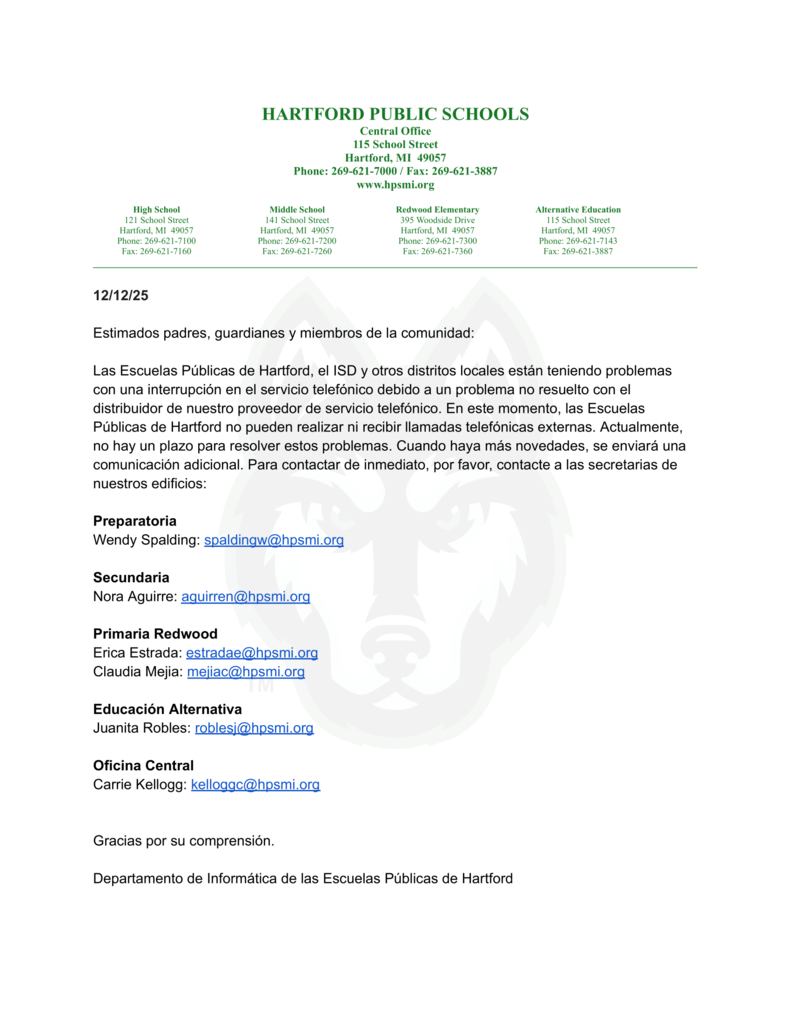 Estimados padres, guardianes y miembros de la comunidad: Las Escuelas Públicas de Hartford, el ISD y otros distritos locales están teniendo problemas con una interrupción en el servicio telefónico debido a un problema no resuelto con el distribuidor de nuestro proveedor de servicio telefónico. En este momento, las Escuelas Públicas de Hartford no pueden realizar ni recibir llamadas telefónicas externas. Actualmente, no hay un plazo para resolver estos problemas. Cuando haya más novedades, se enviará una comunicación adicional. Para contactar de inmediato, por favor, contacte a las secretarias de nuestros edificios: Preparatoria Wendy Spalding: spaldingw@hpsmi.org Secundaria Nora Aguirre: aguirren@hpsmi.org Primaria Redwood Erica Estrada: estradae@hpsmi.org Claudia Mejia: mejiac@hpsmi.org Educación Alternativa Juanita Robles: roblesj@hpsmi.org Oficina Central Carrie Kellogg: kelloggc@hpsmi.org Gracias por su comprensión. Departamento de Tecnología de las Escuelas Públicas de Hartford