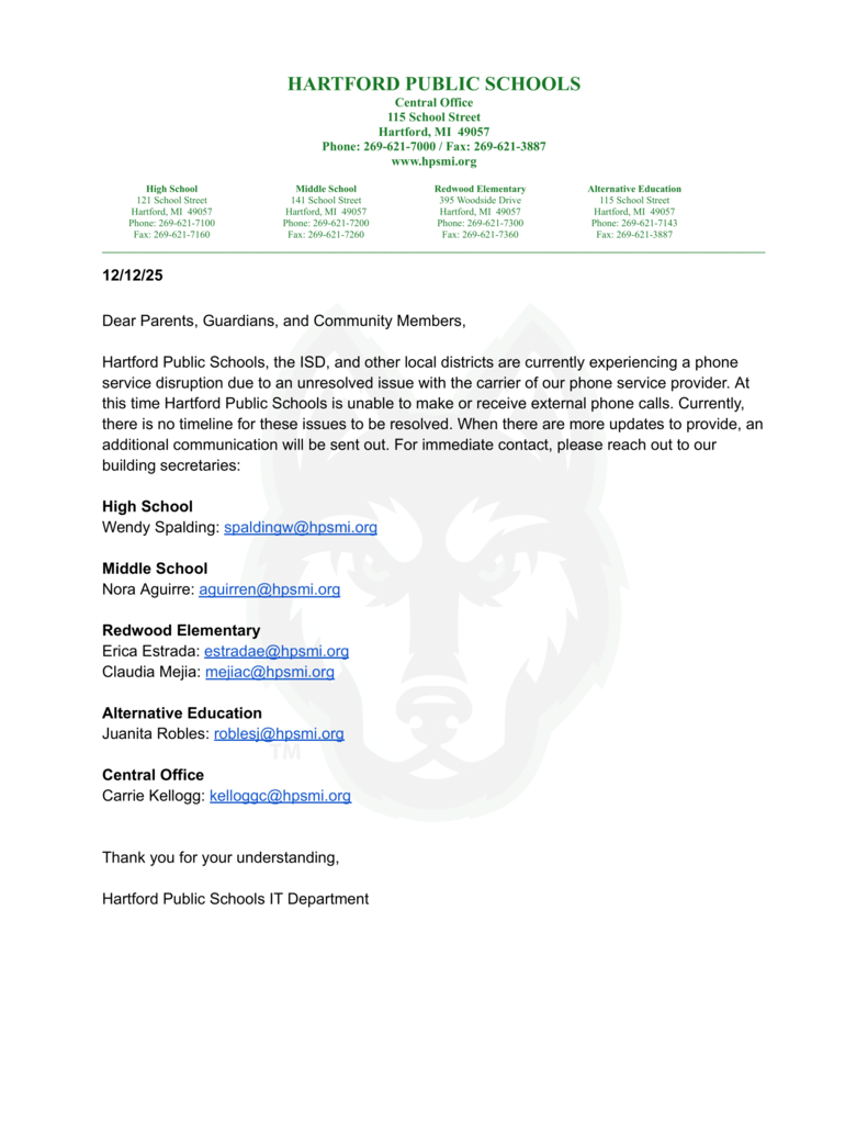 Dear Parents, Guardians, and Community Members, Hartford Public Schools, the ISD, and other local districts are currently experiencing a phone service disruption due to an unresolved issue with the carrier of our phone service provider. At this time Hartford Public Schools is unable to make or receive incoming external phone calls. Currently, there is no timeline for these issues to be resolved. When there are more updates to provide, an additional communication will be sent out. For immediate contact, please reach out to our building secretaries: High School Wendy Spalding: spaldingw@hpsmi.org Middle School Nora Aguirre: aguirren@hpsmi.org Redwood Elementary Erica Estrada: estradae@hpsmi.org Claudia Mejia: mejiac@hpsmi.org Alternative Education Juanita Robles: roblesj@hpsmi.org Central Office Carrie Kellogg: kelloggc@hpsmi.org Thank you for your understanding, Hartford Public Schools IT Department