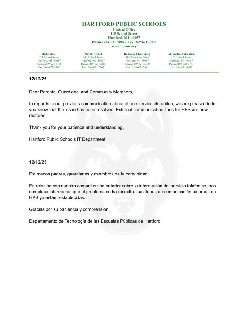 Dear Parents, Guardians, and Community Members, In regards to our previous communication about phone service disruption, we are pleased to let you know that the issue has been resolved. External communication lines for HPS are now restored. Thank you for your patience and understanding, Hartford Public Schools IT Department 12/12/25 Estimados padres, guardianes y miembros de la comunidad: En relación con nuestra comunicación anterior sobre la interrupción del servicio telefónico, nos complace informarles que el problema se ha resuelto. Las líneas de comunicación externas de HPS ya están restablecidas. Gracias por su paciencia y comprensión. Departamento de Tecnología de las Escuelas Públicas de Hartford