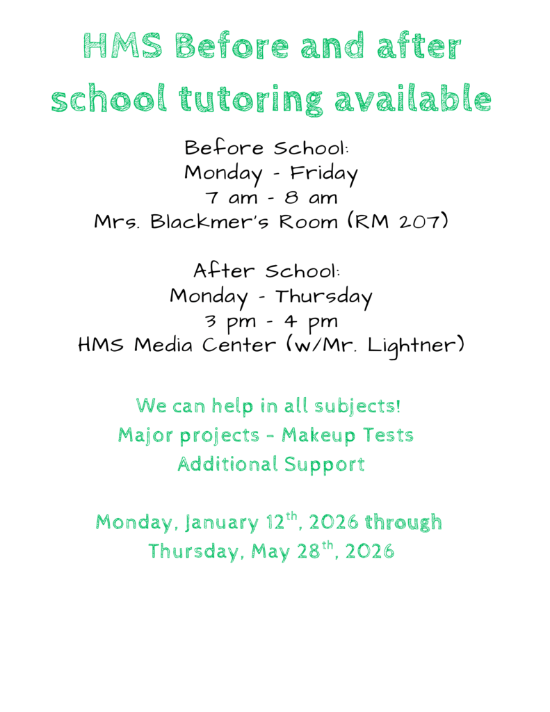 hms before and after school tutoring available. before school monday through friday from 7am to 8am in Mrs Blackmer's Room . After school tutoring monday through friday from 3pm to 4pm in the HMS media center with Mr Lightner. There will be help with all subjects and additional support! Monday january 12th through thrusday may 28th
