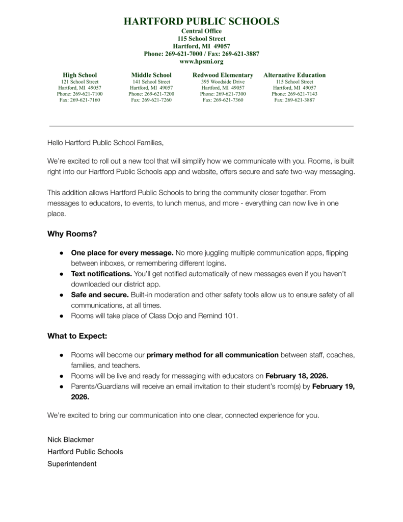 Hello Hartford Public School Families, We’re excited to roll out a new tool that will simplify how we communicate with you. Rooms, is built right into our Hartford Public Schools app and website, offers secure and safe two-way messaging. This addition allows Hartford Public Schools to bring the community closer together. From messages to educators, to events, to lunch menus, and more - everything can now live in one place. Why Rooms? ● One place for every message. No more juggling multiple communication apps, flipping between inboxes, or remembering different logins. ● Text notifications. You’ll get notified automatically of new messages even if you haven’t downloaded our district app. ● Safe and secure. Built-in moderation and other safety tools allow us to ensure safety of all communications, at all times. ● Rooms will take place of Class Dojo and Remind 101. What to Expect: ● Rooms will become our primary method for all communication between staff, coaches, families, and teachers. ● Rooms will be live and ready for messaging with educators on February 18, 2026. ● Parents/Guardians will receive an email invitation to their student’s room(s) by February 19, 2026. We’re excited to bring our communication into one clear, connected experience for you. Nick Blackmer Hartford Public Schools Superintendent