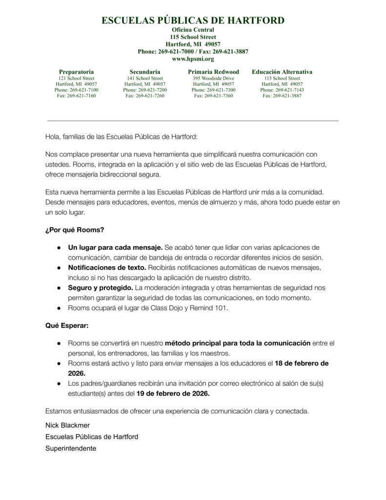Hola, familias de las Escuelas Públicas de Hartford: Nos complace presentar una nueva herramienta que simplificará nuestra comunicación con ustedes. Rooms, integrada en la aplicación y el sitio web de las Escuelas Públicas de Hartford, ofrece mensajería bidireccional segura. Esta nueva herramienta permite a las Escuelas Públicas de Hartford unir más a la comunidad. Desde mensajes para educadores, eventos, menús de almuerzo y más, ahora todo puede estar en un solo lugar. ¿Por qué Rooms? ● Un lugar para cada mensaje. Se acabó tener que lidiar con varias aplicaciones de comunicación, cambiar de bandeja de entrada o recordar diferentes inicios de sesión. ● Notificaciones de texto. Recibirás notificaciones automáticas de nuevos mensajes, incluso si no has descargado la aplicación de nuestro distrito. ● Seguro y protegido. La moderación integrada y otras herramientas de seguridad nos permiten garantizar la seguridad de todas las comunicaciones, en todo momento. ● Rooms ocupará el lugar de Class Dojo y Remind 101. Qué Esperar: ● Rooms se convertirá en nuestro método principal para toda la comunicación entre el personal, los entrenadores, las familias y los maestros. ● Rooms estará activo y listo para enviar mensajes a los educadores el 18 de febrero de 2026. ● Los padres/guardianes recibirán una invitación por correo electrónico al salón de su(s) estudiante(s) antes del 19 de febrero de 2026. Estamos entusiasmados de ofrecer una experiencia de comunicación clara y conectada. Nick Blackmer Escuelas Públicas de Hartford Superintendente