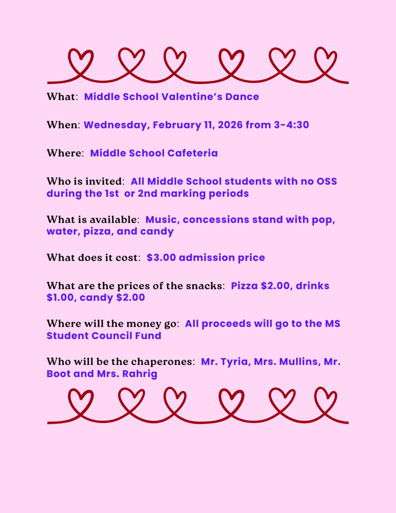 What: Middle School Valentine’s Dance When: Wednesday, February 11, 2026 from 3-4:30 Where: Middle School Cafeteria Who is invited: All Middle School students with no OSS during the 1st or 2nd marking periods What is available: Music, concessions stand with pop, water, pizza, and candy What does it cost: $3.00 admission price What are the prices of the snacks: Pizza $2.00, drinks $1.00, candy $2.00 Where will the money go: All proceeds will go to the MS Student Council Fund Who will be the chaperones: Mr. Tyria, Mrs. Mullins, Mr. Boot and Mrs. Rahrig