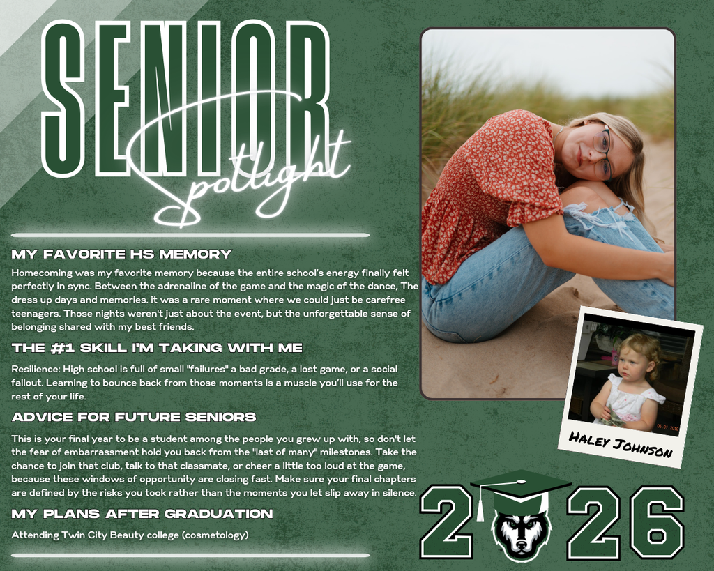 class of 2026 senior spotlight haley johnson. MY Favorite HS Memory Resilience: High school is full of small "failures" a bad grade, a lost game, or a social fallout. Learning to bounce back from those moments is a muscle you’ll use for the rest of your life. the #1 Skill I'm Taking with Me Advice for Future Seniors my Plans after Graduation Homecoming was my favorite memory because the entire school’s energy finally felt perfectly in sync. Between the adrenaline of the game and the magic of the dance, The dress up days and memories. it was a rare moment where we could just be carefree teenagers. Those nights weren't just about the event, but the unforgettable sense of belonging shared with my best friends. This is your final year to be a student among the people you grew up with, so don't let the fear of embarrassment hold you back from the "last of many" milestones. Take the chance to join that club, talk to that classmate, or cheer a little too loud at the game, because these windows of opportunity are closing fast. Make sure your final chapters are defined by the risks you took rather than the moments you let slip away in silence. Attending Twin City Beauty college (cosmetology)