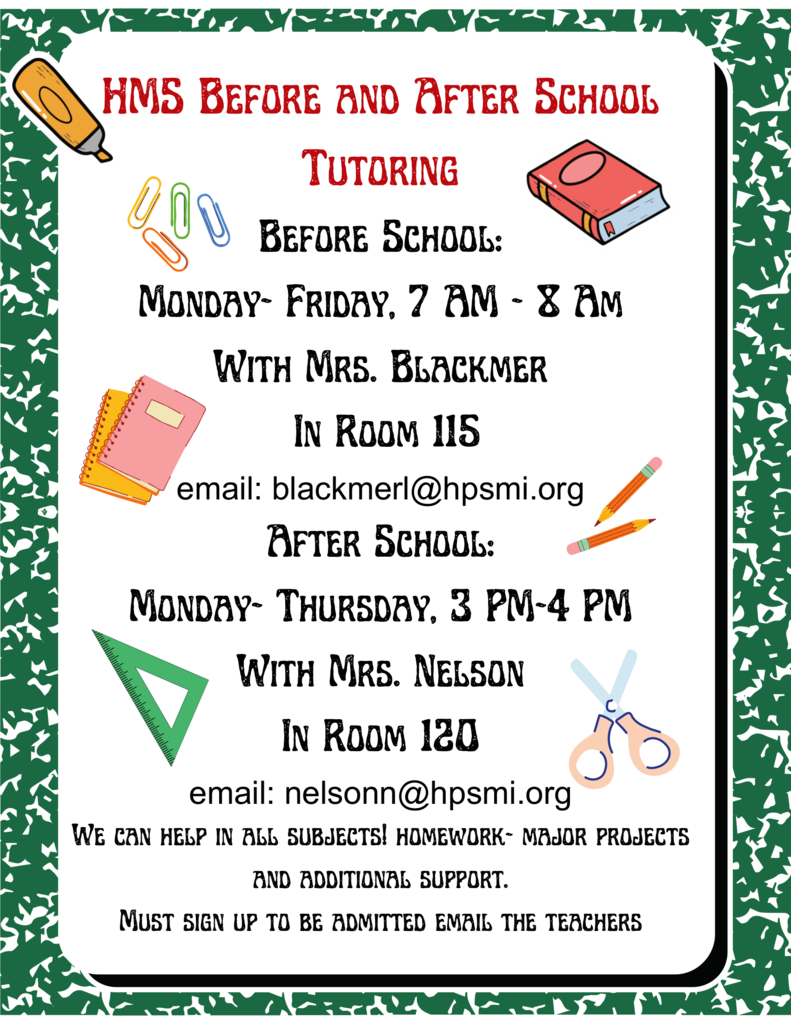 HMS Before and After School Tutoring is before school, Monday-Friday 7am-8am and after school, Monday-Thursday 3pm-4pm.   Before school tutoring will be with Mrs. Blackmer in room 115 and after school tutoring is with Mrs. Nelson in room 120.  To contact Mrs. Blackmer or Mrs. Nelson, please reach out to blackmerl@hpsmi.org or nelsonn@hpsmi.org.  El servicio de tutoría de HMS antes y después del horario escolar se ofrece de lunes a viernes, de 7:00 a 8:00 a. m. (antes de clases), y de lunes a jueves, de 3:00 a 4:00 p. m. (después de clases).  La tutoría matutina estará a cargo de la Sra. Blackmer en el salón 115, y la tutoría vespertina estará a cargo de la Sra. Nelson en el salón 120.  Para contactar a la Sra. Blackmer o a la Sra. Nelson, por favor escriba a blackmerl@hpsmi.org o a nelsonn@hpsmi.org.