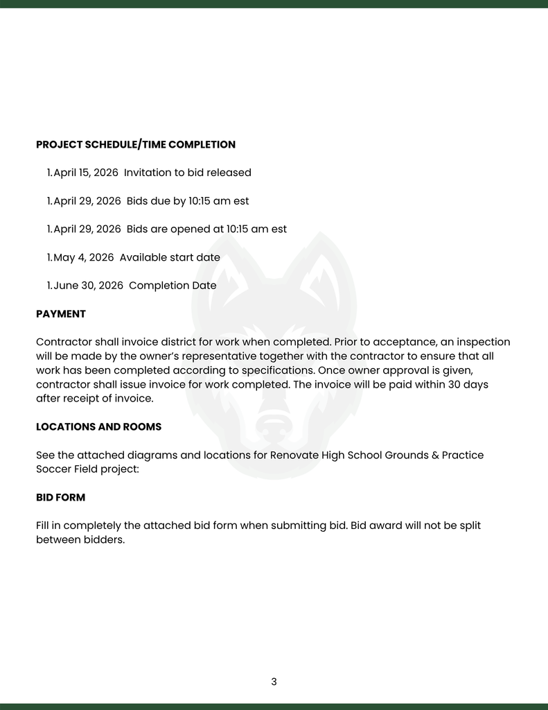 PROJECT SCHEDULE/TIME COMPLETION  April 15, 2026  Invitation to bid released  April 29, 2026  Bids due by 10:15 am est  April 29, 2026  Bids are opened at 10:15 am est  May 4, 2026  Available start date  June 30, 2026  Completion Date  PAYMENT  Contractor shall invoice district for work when completed. Prior to acceptance, an inspection will be made by the owner’s representative together with the contractor to ensure that all work has been completed according to specifications. Once owner approval is given, contractor shall issue invoice for work completed. The invoice will be paid within 30 days after receipt of invoice.  LOCATIONS AND ROOMS  See the attached diagrams and locations for Renovate High School Grounds & Practice Soccer Field project:  BID FORM  Fill in completely the attached bid form when submitting bid. Bid award will not be split between bidders.