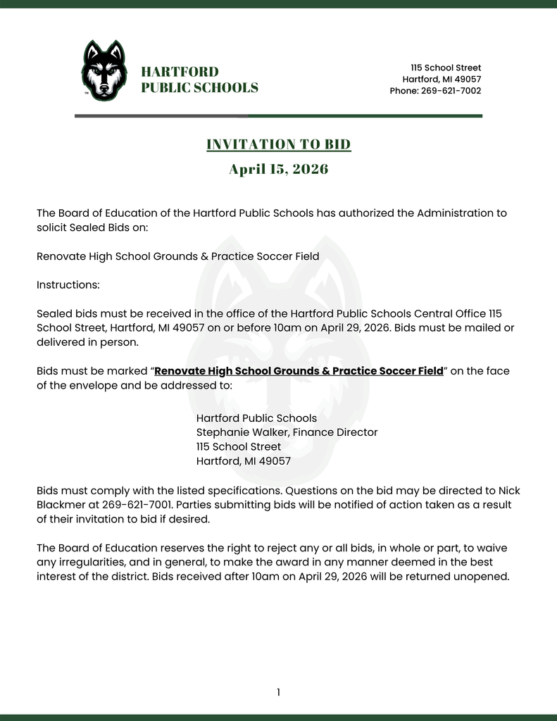 The Board of Education of the Hartford Public Schools has authorized the Administration to solicit Sealed Bids on:  Renovate High School Grounds & Practice Soccer Field  Instructions:  Sealed bids must be received in the office of the Hartford Public Schools Central Office 115 School Street, Hartford, MI 49057 on or before 10am on April 29, 2026. Bids must be mailed or delivered in person.  Bids must be marked “Renovate High School Grounds & Practice Soccer Field” on the face of the envelope and be addressed to: INVITATION TO BID April 15, 2026 Hartford public schools 115 School Street Hartford, MI 49057 Phone: 269-621-7002 Hartford Public Schools  Stephanie Walker, Finance Director  115 School Street  Hartford, MI 49057 Bids must comply with the listed specifications. Questions on the bid may be directed to Nick Blackmer at 269-621-7001. Parties submitting bids will be notified of action taken as a result of their invitation to bid if desired.  The Board of Education reserves the right to reject any or all bids, in whole or part, to waive any irregularities, and in general, to make the award in any manner deemed in the best interest of the district. Bids received after 10am on April 29, 2026 will be returned unopened.