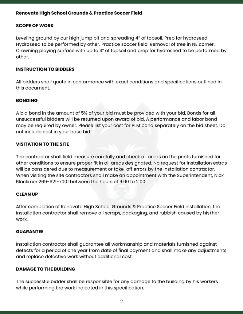 Renovate High School Grounds & Practice Soccer Field  SCOPE OF WORK  Leveling ground by our high jump pit and spreading 4” of topsoil. Prep for hydroseed. Hydroseed to be performed by other. Practice soccer field: Removal of tree in NE corner. Crowning playing surface with up to 3” of topsoil and prep for hydroseed to be performed by other.  INSTRUCTION TO BIDDERS  All bidders shall quote in conformance with exact conditions and specifications outlined in this document.   BONDING  A bid bond in the amount of 5% of your bid must be provided with your bid. Bonds for all unsuccessful bidders will be returned upon award of bid. A performance and labor bond may be required by owner. Please list your cost for PLM bond separately on the bid sheet. Do not include cost in your base bid.  VISITATION TO THE SITE  The contractor shall field measure carefully and check all areas on the prints furnished for other conditions to ensure proper fit in all areas designated. No request for installation extras will be considered due to measurement or take-off errors by the installation contractor. When visiting the site contractors shall make an appointment with the Superintendent, Nick Blackmer 269-621-7001 between the hours of 9:00 to 2:00.    CLEAN UP  After completion of Renovate High School Grounds & Practice Soccer Field installation, the installation contractor shall remove all scraps, packaging, and rubbish caused by his/her work.  GUARANTEE  Installation contractor shall guarantee all workmanship and materials furnished against defects for a period of one year from date of final payment and shall make any adjustments and replace defective work without additional cost.  DAMAGE TO THE BUILDING   The successful bidder shall be responsible for any damage to the building by his workers while performing the work indicated in this specification.