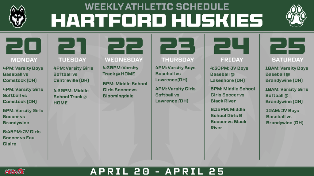 HARTFORD HUSKIES WEEKLY ATHLETIC SCHEDULE 20 21 22 23 24 25 MONDAY TUESDAY WEDNESDAY THURSDAY FRIDAY SATURDAY 4:30PM: Varsity Track @ HOME 5PM: Middle School  Girls Soccer vs Bloomingdale 4PM: Varsity Boys Baseball vs Lawrence(DH) 4PM: Varsity Girls Softball vs Lawrence (DH) 4:30PM: JV Boys Baseball @ Lakeshore (DH) 4PM: Varsity Girls Softball vs Centreville (DH) 4PM: Varsity Boys Baseball vs Comstock (DH) 4PM: Varsity Girls Softball vs Comstock (DH) 5PM: Varsity Girls Soccer vs Brandywine 6:45PM: JV Girls Soccer vs Eau Claire 4:30PM: Middle School Track @ HOME 5PM: Middle School  Girls Soccer vs Black River 6:15PM: Middle School Girls B Soccer vs Black River 10AM: Varsity Boys Baseball @ Brandywine (DH) 10AM: Varsity Girls Softball @ Brandywine (DH) 10AM: JV Boys Baseball vs Brandywine (DH)