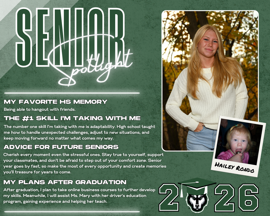 photo of senior hailey rondo class of 2026. MY Favorite HS Memory the #1 Skill I'm Taking with Me Advice for Future Seniors my Plans after Graduation The number one skill I’m taking with me is adaptability. High school taught me how to handle unexpected challenges, adjust to new situations, and keep moving forward no matter what comes my way. Being able to hangout with friends. Cherish every moment even the stressful ones. Stay true to yourself, support your classmates, and don’t be afraid to step out of your comfort zone. Senior year goes by fast, so make the most of every opportunity and create memories you’ll treasure for years to come. After graduation, I plan to take online business courses to further develop my skills. Meanwhile, I will assist Ms. Mary with her driver’s education program, gaining experience and helping her teach.