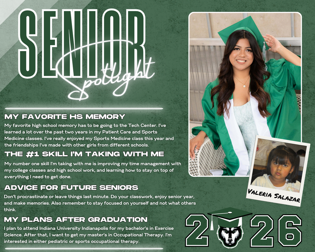 class of 2026 senior spotlight valeria salazar. MY Favorite HS Memory the #1 Skill I'm Taking with Me Advice for Future Seniors my Plans after Graduation My number one skill I’m taking with me is improving my time management with my college classes and high school work, and learning how to stay on top of everything I need to get done. My favorite high school memory has to be going to the Tech Center. I’ve learned a lot over the past two years in my Patient Care and Sports Medicine classes. I’ve really enjoyed my Sports Medicine class this year and the friendships I’ve made with other girls from different schools. Don’t procrastinate or leave things last minute. Do your classwork, enjoy senior year, and make memories. Also remember to stay focused on yourself and not what others think. I plan to attend Indiana University Indianapolis for my bachelor’s in Exercise Science. After that, I want to get my master’s in Occupational Therapy. I’m interested in either pediatric or sports occupational therapy.