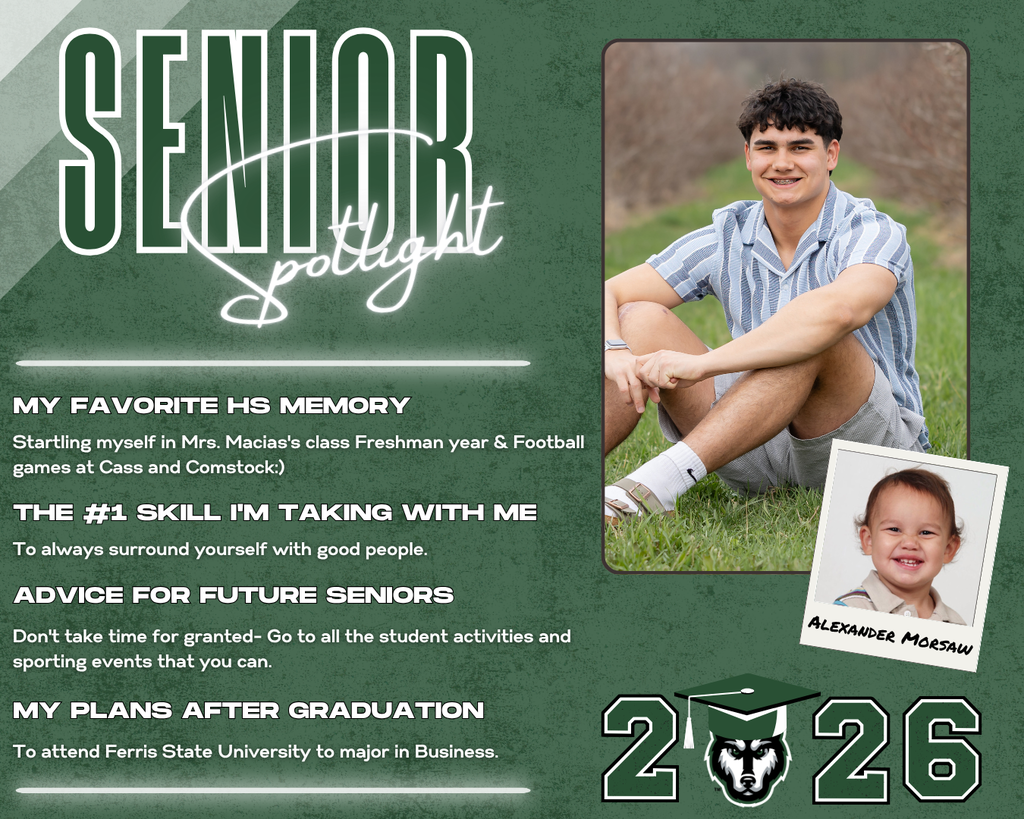 class of 2026 senior spotlight alex morsaw. MY Favorite HS Memory the #1 Skill I'm Taking with Me Advice for Future Seniors my Plans after Graduation To always surround yourself with good people. Startling myself in Mrs. Macias's class Freshman year & Football games at Cass and Comstock:) Don't take time for granted- Go to all the student activities and sporting events that you can. To attend Ferris State University to major in Business.