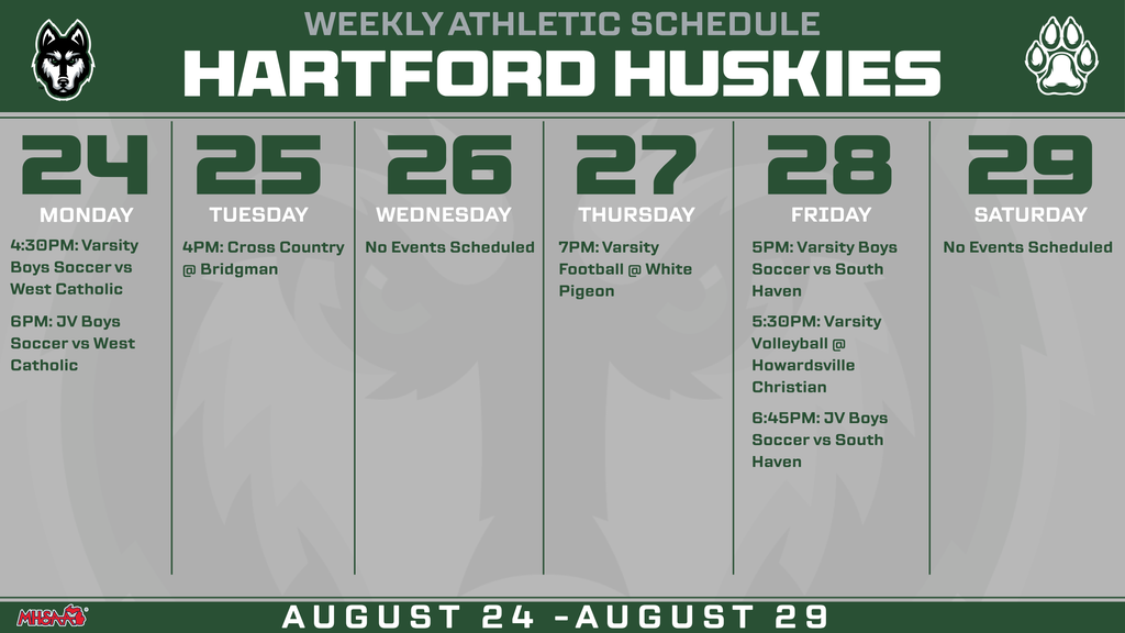 Hartford Huskies Weekly Athletic Schedule for August 24–29. Monday, August 24: Varsity Boys Soccer vs. West Catholic at 4:30 p.m.; JV Boys Soccer vs. West Catholic at 6 p.m. Tuesday, August 25: Cross Country at Bridgman at 4 p.m. Wednesday, August 26: No events scheduled. Thursday, August 27: Varsity Football at White Pigeon at 7 p.m. Friday, August 28: Varsity Boys Soccer vs. South Haven at 5 p.m.; Varsity Volleyball at Howardsville Christian at 5:30 p.m.; JV Boys Soccer vs. South Haven at 6:45 p.m. Saturday, August 29: No events scheduled.