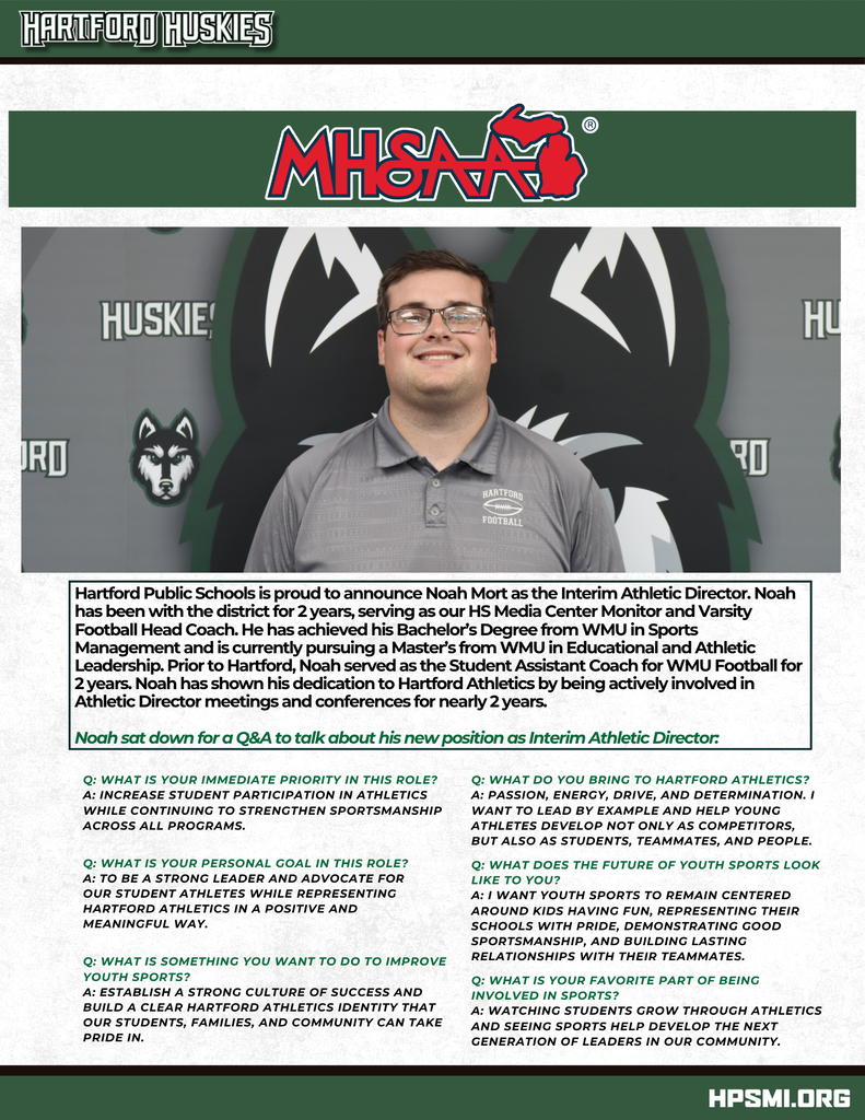 Hartford Public Schools graphic announcing Noah Mort as the Interim Athletic Director. The top of the graphic features the Hartford Huskies wordmark and the Michigan High School Athletic Association, or MHSAA, logo. Below is a photo of Noah Mort smiling in a gray Hartford Football polo shirt in front of a Hartford Huskies backdrop. Text reads: “Hartford Public Schools is proud to announce Noah Mort as the Interim Athletic Director. Noah has been with the district for 2 years, serving as our HS Media Center Monitor and Varsity Football Head Coach. He has achieved his Bachelor’s Degree from WMU in Sports Management and is currently pursuing a Master’s from WMU in Educational and Athletic Leadership. Prior to Hartford, Noah served as the Student Assistant Coach for WMU Football for 2 years. Noah has shown his dedication to Hartford Athletics by being actively involved in Athletic Director meetings and conferences for nearly 2 years.” The graphic continues: “Noah sat down for a Q&A to talk about his new position as Interim Athletic Director.” Q: What is your immediate priority in this role? A: Increase student participation in athletics while continuing to strengthen sportsmanship across all programs. Q: What is your personal goal in this role? A: To be a strong leader and advocate for our student athletes while representing Hartford Athletics in a positive and meaningful way. Q: What is something you want to do to improve youth sports? A: Establish a strong culture of success and build a clear Hartford Athletics identity that our students, families, and community can take pride in. Q: What do you bring to Hartford Athletics? A: Passion, energy, drive, and determination. I want to lead by example and help young athletes develop not only as competitors, but also as students, teammates, and people. Q: What does the future of youth sports look like to you? A: I want youth sports to remain centered around kids having fun, representing their schools with pride, demonstrating good sportsmanship, and building lasting relationships with their teammates. Q: What is your favorite part of being involved in sports? A: Watching students grow through athletics and seeing sports help develop the next generation of leaders in our community. The bottom of the graphic displays “HPSMI.ORG.”
