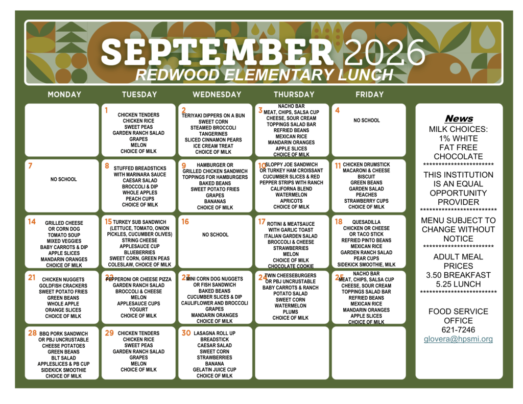 September 2026 Redwood Elementary lunch menu. Milk choices include 1% white and fat-free chocolate. Sept. 1: Chicken tenders, chicken rice, sweet peas, garden ranch salad, grapes, melon. Sept. 2: Teriyaki dippers on a bun, sweet corn, steamed broccoli, tangerines, sliced cinnamon pears, ice cream treat. Sept. 3: Nacho bar with meat, chips, salsa cup, cheese and sour cream; toppings salad bar, refried beans, Mexican rice, mandarin oranges, apple slices. Sept. 4: No school. Sept. 7: No school. Sept. 8: Stuffed breadsticks with marinara sauce, Caesar salad, broccoli and dip, whole apples, peach cups. Sept. 9: Hamburger or grilled chicken sandwich, hamburger toppings, baked beans, sweet potato fries, grapes, bananas. Sept. 10: Sloppy Joe sandwich or turkey ham croissant, cucumber slices and red pepper strips with ranch, California blend vegetables, watermelon, apricots. Sept. 11: Chicken drumstick, macaroni and cheese, biscuit, green beans, garden salad, peaches, strawberry cups. Sept. 14: Grilled cheese or corn dog, tomato soup, mixed veggies, baby carrots and dip, apple slices, mandarin oranges. Sept. 15: Turkey sub sandwich with lettuce, tomato, onion, pickles, cucumber and olives; string cheese, applesauce cup, blueberries, sweet corn, green peas, coleslaw. Sept. 16: No school. Sept. 17: Rotini and meat sauce with garlic toast, Italian garden salad, broccoli and cheese, strawberries, melon, chocolate cookie. Sept. 18: Quesadilla, chicken or cheese, or taco stick; refried pinto beans, Mexican rice, garden ranch salad, pear cups, Sidekick smoothie. Sept. 21: Chicken nuggets, Goldfish crackers, sweet potato fries, green beans, whole apple, orange slices. Sept. 22: Pepperoni or cheese pizza, garden ranch salad, broccoli and cheese, melon, applesauce cups, yogurt. Sept. 23: Mini corn dog nuggets or fish sandwich, baked beans, cucumber slices and dip, cauliflower and broccoli, grapes, mandarin oranges. Sept. 24: Twin cheeseburgers or PBJ Uncrustable, baby carrots and ranch, potato salad, sweet corn, watermelon, plums. Sept. 25: Nacho bar with meat, chips, salsa cup, cheese and sour cream; toppings salad bar, refried beans, Mexican rice, mandarin oranges, apple slices. Sept. 28: BBQ pork sandwich or PBJ Uncrustable, cheese potatoes, green beans, BLT salad, appleslices and PB cup, Sidekick smoothie. Sept. 29: Chicken tenders, chicken rice, sweet peas, garden ranch salad, grapes, melon. Sept. 30: Lasagna roll-up, breadstick, Caesar salad, sweet corn, strawberries, banana, gelatin juice cup. Choice of milk is included with meals. Menu is subject to change without notice. Adult meal prices are $3.50 for breakfast and $5.25 for lunch. Food Service Office: 621-7246 or glovera@hpsmi.org. This institution is an equal opportunity provider.