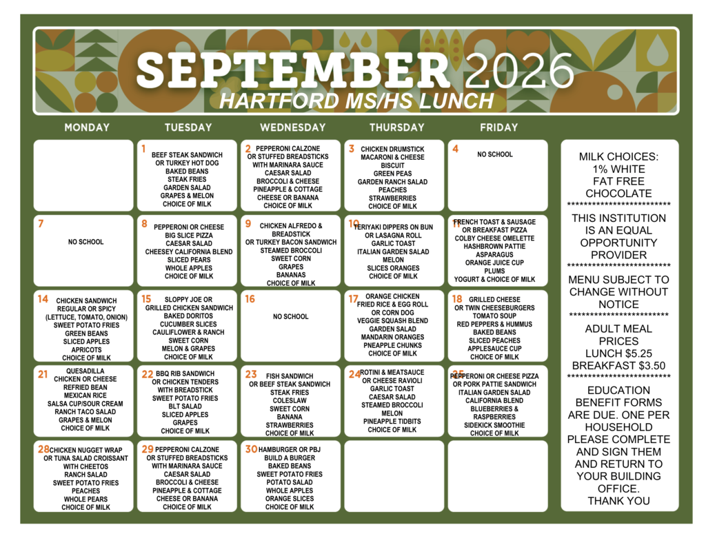 September 2026 Hartford MS/HS lunch menu. Milk choices include 1% white and fat-free chocolate. Sept. 1: Beef steak sandwich or turkey hot dog, baked beans, steak fries, garden salad, grapes and melon. Sept. 2: Pepperoni calzone or stuffed breadsticks with marinara sauce, Caesar salad, broccoli and cheese, pineapple and cottage cheese or banana. Sept. 3: Chicken drumstick, macaroni and cheese, biscuit, green peas, garden ranch salad, peaches, strawberries. Sept. 4: No school. Sept. 7: No school. Sept. 8: Pepperoni or cheese Big Slice pizza, Caesar salad, cheesy California blend, sliced pears, whole apples. Sept. 9: Chicken Alfredo and breadstick or turkey bacon sandwich, steamed broccoli, sweet corn, grapes, bananas. Sept. 10: Teriyaki dippers on bun or lasagna roll, garlic toast, Italian garden salad, melon, sliced oranges. Sept. 11: French toast and sausage or breakfast pizza, Colby cheese omelette, hashbrown pattie, asparagus, orange juice cup, plums, yogurt. Sept. 14: Chicken sandwich, regular or spicy, with lettuce, tomato and onion; sweet potato fries, green beans, sliced apples, apricots. Sept. 15: Sloppy Joe or grilled chicken sandwich, baked Doritos, cucumber slices, cauliflower and ranch, sweet corn, melon and grapes. Sept. 16: No school. Sept. 17: Orange chicken, fried rice and egg roll or corn dog, veggie squash blend, garden salad, mandarin oranges, pineapple chunks. Sept. 18: Grilled cheese or twin cheeseburgers, tomato soup, red peppers and hummus, baked beans, sliced peaches, applesauce cup. Sept. 21: Quesadilla, chicken or cheese, refried bean, Mexican rice, salsa cup/sour cream, ranch taco salad, grapes and melon. Sept. 22: BBQ rib sandwich or chicken tenders with breadstick, sweet potato fries, BLT salad, sliced apples, grapes. Sept. 23: Fish sandwich or beef steak sandwich, steak fries, coleslaw, sweet corn, banana, strawberries. Sept. 24: Rotini and meat sauce or cheese ravioli, garlic toast, Caesar salad, steamed broccoli, melon, pineapple tidbits. Sept. 25: Pepperoni or cheese pizza or pork pattie sandwich, Italian garden salad, California blend, blueberries and raspberries, Sidekick smoothie. Sept. 28: Chicken nugget wrap or tuna salad croissant with Cheetos, ranch salad, sweet potato fries, peaches, whole pears. Sept. 29: Pepperoni calzone or stuffed breadsticks with marinara sauce, Caesar salad, broccoli and cheese, pineapple and cottage cheese or banana. Sept. 30: Hamburger or PBJ Build a Burger, baked beans, sweet potato fries, potato salad, whole apples, orange slices. Choice of milk is included with meals. Menu is subject to change without notice. Adult meal prices are $5.25 for lunch and $3.50 for breakfast. Education benefit forms are due, one per household, and should be completed, signed and returned to the building office. This institution is an equal opportunity provider.