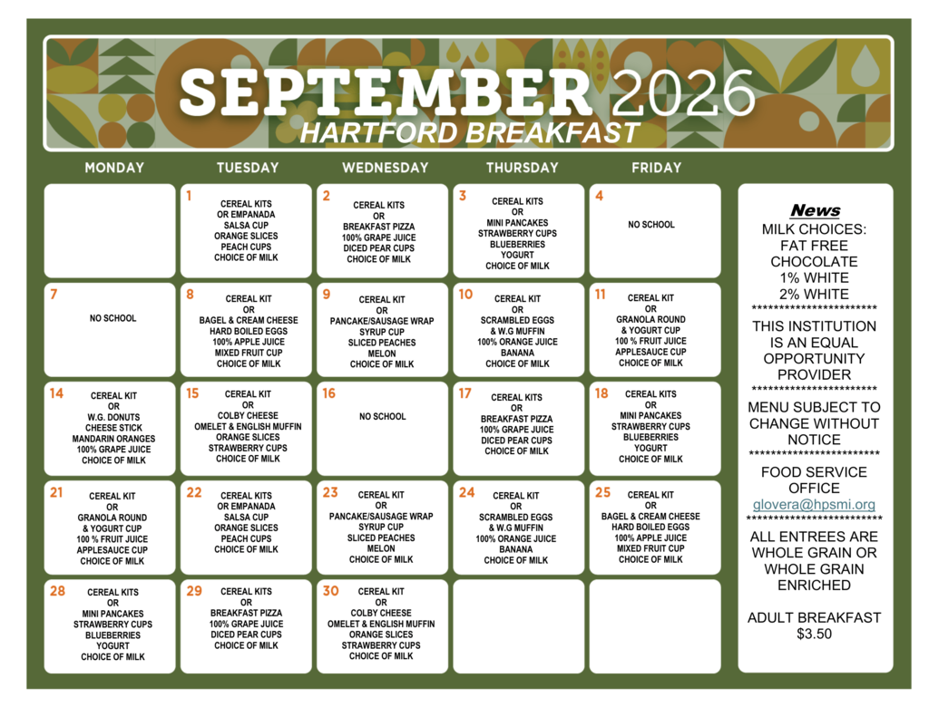 September 2026 Hartford breakfast menu. Milk choices include fat-free chocolate, 1% white, and 2% white. Choice of milk is offered with each meal. Sept. 1: Cereal kits or empanada, salsa cup, orange slices, peach cups. Sept. 2: Cereal kits or breakfast pizza, 100% grape juice, diced pear cups. Sept. 3: Cereal kits or mini pancakes, strawberry cups, blueberries, yogurt. Sept. 4: No school. Sept. 7: No school. Sept. 8: Cereal kit or bagel and cream cheese, hard-boiled eggs, 100% apple juice, mixed fruit cup. Sept. 9: Cereal kit or pancake/sausage wrap, syrup cup, sliced peaches, melon. Sept. 10: Cereal kit or scrambled eggs and whole-grain muffin, 100% orange juice, banana. Sept. 11: Cereal kit or granola round and yogurt cup, 100% fruit juice, applesauce cup. Sept. 14: Cereal kit or whole-grain donuts, cheese stick, mandarin oranges, 100% grape juice. Sept. 15: Cereal kit or Colby cheese omelet and English muffin, orange slices, strawberry cups. Sept. 16: No school. Sept. 17: Cereal kits or breakfast pizza, 100% grape juice, diced pear cups. Sept. 18: Cereal kits or mini pancakes, strawberry cups, blueberries, yogurt. Sept. 21: Cereal kit or granola round and yogurt cup, 100% fruit juice, applesauce cup. Sept. 22: Cereal kits or empanada, salsa cup, orange slices, peach cups. Sept. 23: Cereal kit or pancake/sausage wrap, syrup cup, sliced peaches, melon. Sept. 24: Cereal kit or scrambled eggs and whole-grain muffin, 100% orange juice, banana. Sept. 25: Cereal kit or bagel and cream cheese, hard-boiled eggs, 100% apple juice, mixed fruit cup. Sept. 28: Cereal kits or mini pancakes, strawberry cups, blueberries, yogurt. Sept. 29: Cereal kits or breakfast pizza, 100% grape juice, diced pear cups. Sept. 30: Cereal kit or Colby cheese omelet and English muffin, orange slices, strawberry cups. Menu is subject to change without notice. All entrees are whole grain or whole grain enriched. Adult breakfast is $3.50. Food Service Office contact: glovera@hpsmi.org. This institution is an equal opportunity provider. 2. September 2026 Redwood Elementary Lunch Menu September 2026 Redwood Elementary lunch menu. Milk choices include 1% white and fat-free chocolate. Sept. 1: Chicken tenders, chicken rice, sweet peas, garden ranch salad, grapes, melon. Sept. 2: Teriyaki dippers on a bun, sweet corn, steamed broccoli, tangerines, sliced cinnamon pears, ice cream treat. Sept. 3: Nacho bar with meat, chips, salsa cup, cheese and sour cream; toppings salad bar, refried beans, Mexican rice, mandarin oranges, apple slices. Sept. 4: No school. Sept. 7: No school. Sept. 8: Stuffed breadsticks with marinara sauce, Caesar salad, broccoli and dip, whole apples, peach cups. Sept. 9: Hamburger or grilled chicken sandwich, hamburger toppings, baked beans, sweet potato fries, grapes, bananas. Sept. 10: Sloppy Joe sandwich or turkey ham croissant, cucumber slices and red pepper strips with ranch, California blend vegetables, watermelon, apricots. Sept. 11: Chicken drumstick, macaroni and cheese, biscuit, green beans, garden salad, peaches, strawberry cups. Sept. 14: Grilled cheese or corn dog, tomato soup, mixed veggies, baby carrots and dip, apple slices, mandarin oranges. Sept. 15: Turkey sub sandwich with lettuce, tomato, onion, pickles, cucumber and olives; string cheese, applesauce cup, blueberries, sweet corn, green peas, coleslaw. Sept. 16: No school. Sept. 17: Rotini and meat sauce with garlic toast, Italian garden salad, broccoli and cheese, strawberries, melon, chocolate cookie. Sept. 18: Quesadilla, chicken or cheese, or taco stick; refried pinto beans, Mexican rice, garden ranch salad, pear cups, Sidekick smoothie. Sept. 21: Chicken nuggets, Goldfish crackers, sweet potato fries, green beans, whole apple, orange slices. Sept. 22: Pepperoni or cheese pizza, garden ranch salad, broccoli and cheese, melon, applesauce cups, yogurt. Sept. 23: Mini corn dog nuggets or fish sandwich, baked beans, cucumber slices and dip, cauliflower and broccoli, grapes, mandarin oranges. Sept. 24: Twin cheeseburgers or PBJ Uncrustable, baby carrots and ranch, potato salad, sweet corn, watermelon, plums. Sept. 25: Nacho bar with meat, chips, salsa cup, cheese and sour cream; toppings salad bar, refried beans, Mexican rice, mandarin oranges, apple slices. Sept. 28: BBQ pork sandwich or PBJ Uncrustable, cheese potatoes, green beans, BLT salad, appleslices and PB cup, Sidekick smoothie. Sept. 29: Chicken tenders, chicken rice, sweet peas, garden ranch salad, grapes, melon. Sept. 30: Lasagna roll-up, breadstick, Caesar salad, sweet corn, strawberries, banana, gelatin juice cup. Choice of milk is included with meals. Menu is subject to change without notice. Adult meal prices are $3.50 for breakfast and $5.25 for lunch. Food Service Office: 621-7246 or glovera@hpsmi.org. This institution is an equal opportunity provider.