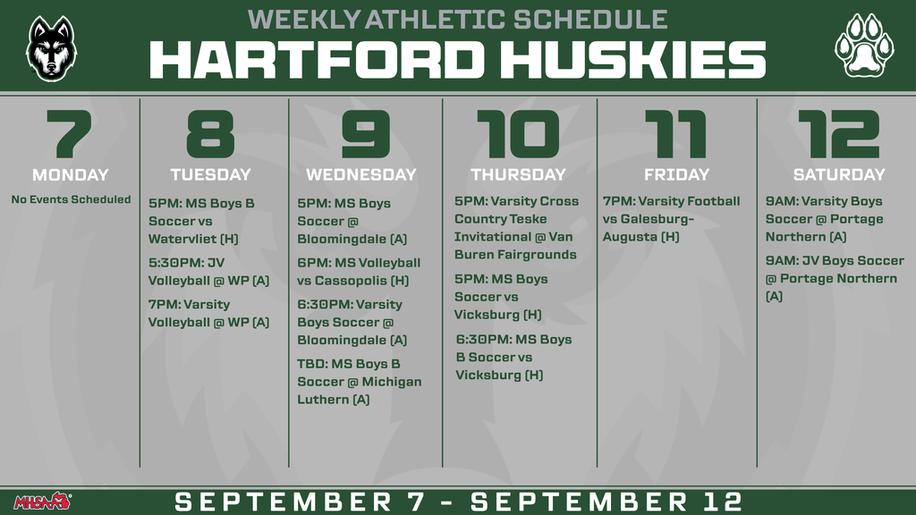 Hartford Huskies Weekly Athletic Schedule for September 7–12. Monday, Sept. 7: No events scheduled. Tuesday, Sept. 8: 5 PM Middle School Boys B Soccer vs. Watervliet (Home); 5:30 PM JV Volleyball at Watervliet-Panther (Away); 7 PM Varsity Volleyball at Watervliet-Panther (Away). Wednesday, Sept. 9: 5 PM Middle School Boys Soccer at Bloomingdale (Away); 6 PM Middle School Volleyball vs. Cassopolis (Home); 6:30 PM Varsity Boys Soccer at Bloomingdale (Away); TBD Middle School Boys B Soccer at Michigan Lutheran (Away). Thursday, Sept. 10: 5 PM Varsity Cross Country at the Teske Invitational at Van Buren Fairgrounds; 5 PM Middle School Boys Soccer vs. Vicksburg (Home); 6:30 PM Middle School Boys B Soccer vs. Vicksburg (Home). Friday, Sept. 11: 7 PM Varsity Football vs. Galesburg-Augusta (Home). Saturday, Sept. 12: 9 AM Varsity Boys Soccer at Portage Northern (Away); 9 AM JV Boys Soccer at Portage Northern (Away).
