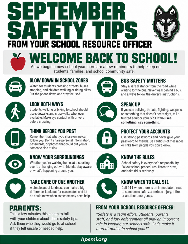 September Safety Tips from the School Resource Officer. The flyer welcomes students back to school and shares safety reminders: slow down in school zones; practice bus safety; look both ways when walking or biking; speak up about bullying, threats, fighting, weapons, or anything unsafe; think before posting online; protect accounts with strong passwords; stay aware of your surroundings; follow school rules and procedures; look out for one another; and call 911 for immediate threats, serious injuries, fires, or other emergencies. Parents are encouraged to talk with their children about these tips and identify trusted adults they can go to for help. The School Resource Officer reminds the community that school safety is a team effort involving students, parents, staff, and law enforcement. hpsmi.org.