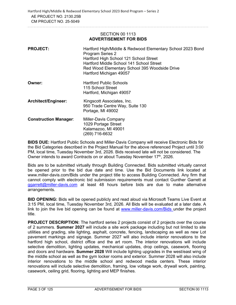 Hartford High/Middle & Redwood Elementary School 2023 Bond Program – Series 2. AE Project No. 2130.25B. CM Project No. 25-5049. Section 00 1113 – Advertisement for Bids. **PROJECT:** Hartford High/Middle & Redwood Elementary School 2023 Bond Program Series 2. Hartford High School, 121 School Street; Hartford Middle School, 141 School Street; Redwood Elementary School, 395 Woodside Drive; Hartford, Michigan 49057. **OWNER:** Hartford Public Schools, 115 School Street, Hartford, Michigan 49057. **ARCHITECT/ENGINEER:** Kingscott Associates, Inc., 950 Trade Centre Way, Suite 130, Portage, MI 49002. **CONSTRUCTION MANAGER:** Miller-Davis Company, 1029 Portage Street, Kalamazoo, MI 49001. Phone: (269) 716-6632. **BIDS DUE:** Hartford Public Schools and Miller-Davis Company will receive electronic bids for the bid categories described in the Project Manual until 3:00 PM, local time, Tuesday, November 3, 2026. Late bids will not be considered. The owner intends to award contracts on or about Tuesday, November 17, 2026. Bids must be submitted virtually through Building Connected. Bids submitted virtually cannot be opened before the bid due date and time. Bidding documents are available at www.miller-davis.com/Bids under the project title. Firms unable to comply with electronic bid submission requirements must contact Gunther Garrett at ggarrett@miller-davis.com at least 48 hours before bids are due to arrange an alternative submission method. **BID OPENING:** Bids will be opened publicly and read aloud via Microsoft Teams Live Event at 3:15 PM, local time, Tuesday, November 3, 2026. All bids will be evaluated at a later date. A link to the live bid opening is available at www.miller-davis.com/Bids under the project title. **PROJECT DESCRIPTION:** The Hartford Series 2 projects consist of two projects over the course of two summers. **Summer 2027** will include a site work package consisting of site utilities and grading, site lighting, asphalt, concrete, fencing, landscaping, new parking lot pavement markings, and signage. Summer 2027 will also include interior renovations to Hartford High School, the district office, and the art room. Interior renovations will include selective demolition, lighting updates, mechanical updates, drop ceilings, casework, flooring, doors, and hardware. **Summer 2028** will include lighting upgrades in the west and east wings of Hartford Middle School, as well as improvements to the gym locker rooms and exterior. Summer 2028 will also include interior renovations to Hartford Middle School and Redwood Elementary media centers. These renovations will include selective demolition, framing, low-voltage work, drywall, painting, casework, ceiling grids, flooring, lighting, and mechanical, electrical, and plumbing finishes. Footer reads: Page 3 of 125, Advertisement for Bids, Section 00 1113.