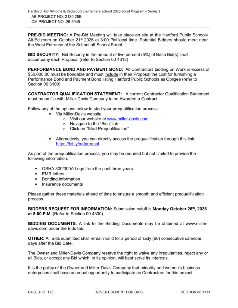 Hartford High/Middle & Redwood Elementary School 2023 Bond Program – Series 2. AE Project No. 2130.25B. CM Project No. 25-5049. Continuation of Section 00 1113 – Advertisement for Bids. **PRE-BID MEETING:** A pre-bid meeting will take place on site at the Hartford Public Schools Alternative Education room on October 21, 2026, at 3:00 PM local time. Potential bidders should meet near the west entrance of the school off School Street. **BID SECURITY:** Bid security in the amount of five percent (5%) of the base bid or bids must accompany each proposal. Refer to Section 00 4313. **PERFORMANCE BOND AND PAYMENT BOND:** All contractors bidding on work exceeding $50,000 must be bondable and include in their proposals the cost of furnishing a performance bond and payment bond listing Hartford Public Schools as obligee. Refer to Section 00 6100. **CONTRACTOR QUALIFICATION STATEMENT:** A current Contractor Qualification Statement must be on file with Miller-Davis Company for a contractor to be awarded a contract. Contractors can begin the prequalification process by visiting www.miller-davis.com, navigating to the Bids tab, and selecting Start Prequalification. Alternatively, contractors may access prequalification directly at https://bit.ly/mdprequal. As part of the prequalification process, contractors may be required to provide OSHA 300/300A logs from the past three years, EMR letters, bonding information, and insurance documents. Contractors are encouraged to gather these materials in advance to ensure a smooth and efficient prequalification process. **BIDDERS REQUEST FOR INFORMATION:** The submission cutoff is Monday, October 26, 2026, at 5:00 PM. Refer to Section 00 4300. **BIDDING DOCUMENTS:** A link to the bidding documents is available at www.miller-davis.com under the Bids tab. **OTHER:** All submitted bids must remain valid for sixty (60) consecutive calendar days after the bid date. The owner and Miller-Davis Company reserve the right to waive irregularities, reject any or all bids, or accept any bid that, in their opinion, best serves their interests. It is the policy of the owner and Miller-Davis Company that minority-owned and women-owned business enterprises have an equal opportunity to participate as contractors on this project. Footer reads: Page 4 of 125, Advertisement for Bids, Section 00 1113.