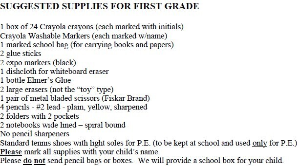 Suggested supplies for first grade: 24-count Crayola crayons, washable markers, labeled school bag, two black Expo markers, dishcloth for whiteboard eraser, bottle of Elmer’s glue, two large erasers, metal-blade scissors, four sharpened #2 pencils, two pocket folders, two wide-lined spiral notebooks, no pencil sharpeners, and light-soled tennis shoes for P.E. Supplies should be labeled with the child’s name; pencil bags and boxes should not be sent.