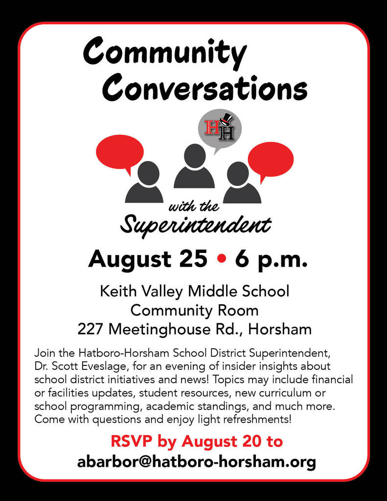 Community Conversations with the Superintendent. August 25 - 6 p.m. Keith Valley Middle School Community Room, 227 Meetinghouse Rd., Horsham. Join the HHSD Superintendent, Dr. Scott Eveslage, for an evening of insider insights about school district initiatives and news! Topics may include financial or facilities updates, student resources, new curriculum or school programming, academic standings, and much more. Come with questions and enjoy light refreshments! RSVP by August 20 to abarbor@hatboro-horsham.org.