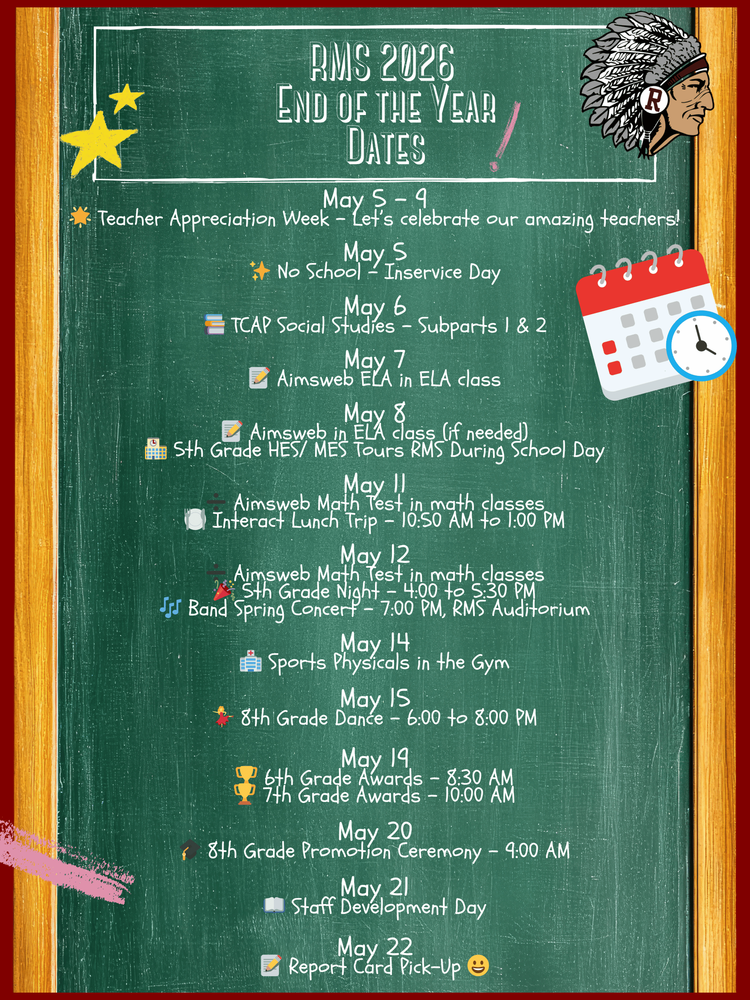 May 5 – 9 🌟 Teacher Appreciation Week – Let’s celebrate our amazing teachers!  May 5 ✨ No School – Inservice Day  May 6 📚 TCAP Social Studies – Subparts 1 & 2  May 7 📝 Aimsweb ELA in ELA class  May 8 📝 Aimsweb in ELA class (if needed) 🏫 5th Grade HES/ MES Tours RMS During School Day  May 11 ➗ Aimsweb Math Test in math classes 🍽️ Interact Lunch Trip – 10:50 AM to 1:00 PM  May 12 ➗ Aimsweb Math Test in math classes 🎉 5th Grade Night – 4:00 to 5:30 PM 🎶 Band Spring Concert – 7:00 PM, RMS Auditorium  May 14 🏥 Sports Physicals in the Gym  May 15 💃 8th Grade Dance – 6:00 to 8:00 PM  May 19 🏆 6th Grade Awards – 8:30 AM 🏆 7th Grade Awards – 10:00 AM  May 20 🎓 8th Grade Promotion Ceremony – 9:00 AM  May 21 📖 Staff Development Day  May 22 📝 Report Card Pick-Up 😀