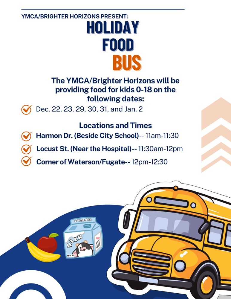 Bus The YMCA/Brighter Horizons will be providing food for kids 0-18 on the following dates: Dec. 22, 23, 29, 30, 31, and Jan. 2 Harmon Dr. (Beside City School)-- 11am-11:30 Locust St. (Near the Hospital)-- 11:30am-12pm Locations and Times Corner of Waterson/Fugate-- 12pm-12:30