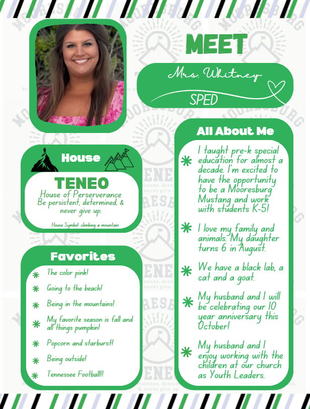 Mrs. Whitney House Teneo. Favorites: The color pink!  Going to the beach!  Being in the mountains!   My favorite season is fall and all things pumpkin!   Popcorn and starburst!  Being outside!  Tennessee Football!!  All about me:  taught pre-k special education for almost a decade. I'm excited to have the opportunity to be a Mooresburg Mustang and work with students K-5!   I love my family and animals. My daughter turns 6 in August.   We have a black lab, a cat and a goat.   My husband and I will be celebrating our 10 year anniversary this October!  My husband and I enjoy working with the children at our church as Youth Leaders. 