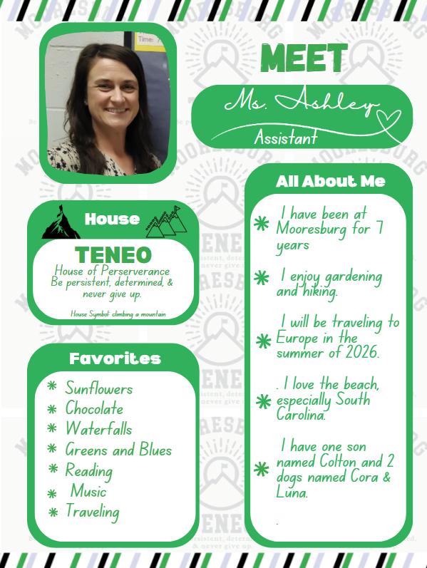 Mrs. Ashley House Teneo, Favorites: Sunflowers Chocolate  Waterfalls Greens and Blues Reading  Music Traveling About Me:  I have been at Mooresburg for 7 years   I enjoy gardening and hiking.   I will be traveling to Europe in the summer of 2026.  . I love the beach, especially South Carolina.    I have one son named Colton and 2 dogs named Cora & Luna. 