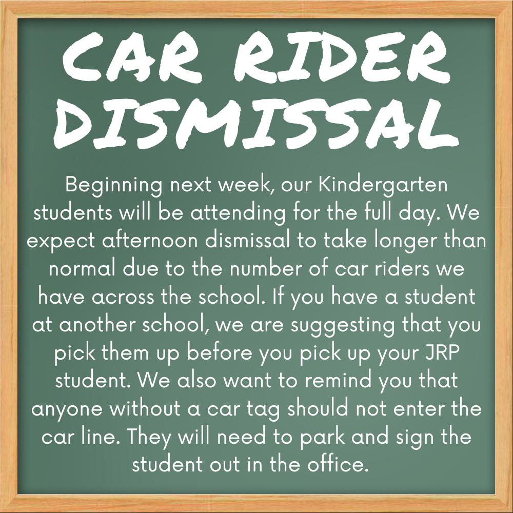 Car rider dismissal: beginning next week, our kindergarten students will be attending for the full day. We expect afternoon dismissal to take longer than normal due to the number of carriers we have across the school. If you have a student at another school, we are suggesting that you pick them up before you pick up your JRP student. We also want to remind you that anyone without a car tag should not enter the car line. They will need to park inside the student out in the office.