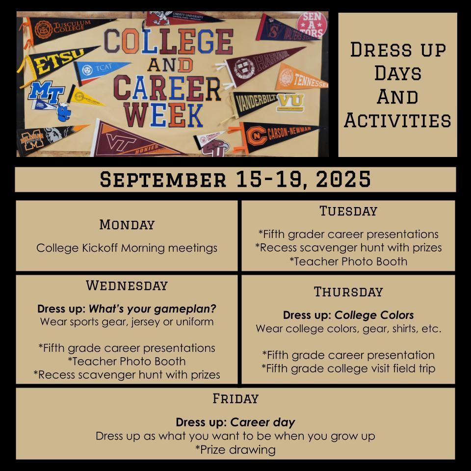 College and Career Week Announcement Monday  *College Kickoff morning meetings Tuesday  *Fifth grader career presentations *Recess scavenger hunt with prizes *Teacher Photo Booth  Wednesday Dress up: What’s your gameplan?  Wear sports gear  *Fifth grader career presentation *Teacher Photo Booth *Recess scavenger hunt with prizes Thursday  Dress up: College Colors Wear college colors, gear, shirts, etc.  *Fifth grade career presentation  *Fifth grade college visit field trip Friday  Dress up: Career day  Dress up as what you want to be when you grow up *Prize drawing