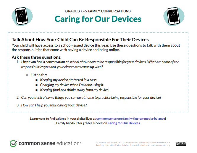 Talk About How Your Child Can Be Responsible For Their Devices Your child will have access to a school-issued device this year. Use these questions to talk with them about the responsibilities that come with having a device and being online. Ask these three questions: 1. I hear you had a conversation atschool about how to be responsible for your devices. What are some of the responsibilities you and your classmates came up with? ○ Listen for: ■ Keeping my device protected in a case. ■ Charging my device when I'm done using it. ■ Keeping food and drinks away from my device. 2. Can you think ofsome things you can do at home to practice being responsible for your device? 3. How can I help you take care of your device?