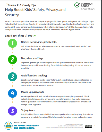 When kids start to go online, whether they're playing multiplayer games, using educational apps, or just following their curiosity on Google, it's important that they understand the basics of online privacy and safety. With some general guidelines around what information is and isn't OK to share, and some help from parents when they're unsure, kids can have fun and learn a lot in the digital world. Check out these 5 tips | | Discuss personal vs. private info. Talk about the difference between what's OK to share online (favorite color) and what's not (home address). | | Use privacy settings. Together, go through the settings on all new apps to make sure you both know what information your kids are sharing. Especially in the beginning, it's better to share very little. | | Avoid location tracking. Location-aware apps can be super helpful. But apps that use a device's location to help people find your kid or offer them ads for nearby businesses should be used with caution. Turn them off if you can. | | Power up passwords. Work together with kids to help them come up with complex passwords. Think outside the dictionary. Use phrases and special characters that make passwords hard to guess but easy to remember. Remind kids to keep passwords private and change them regularly. Skip quizzes. Help kids identify and avoid clickbait, quizzes, special offers, and anything that asks for personal or private information. This helps keep information secure and devices safe.