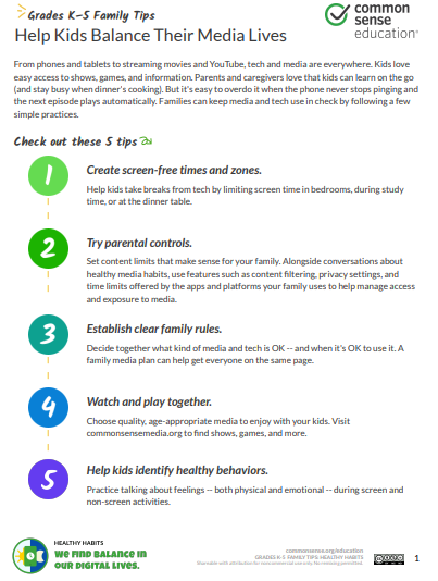 Help Kids Balance Their Media Lives From phones and tablets to streaming movies and YouTube, tech and media are everywhere. Kids love easy access to shows, games, and information. Parents and caregivers love that kids can learn on the go (and stay busy when dinner's cooking). But it's easy to overdo it when the phone never stops pinging and the next episode plays automatically. Families can keep media and tech use in check by following a few simple practices. Check out these 5 tips | | Create screen-free times and zones. Help kids take breaks from tech by limiting screen time in bedrooms, during study time, or at the dinner table. | | Try parental controls. Set content limits that make sense for your family. Alongside conversations about healthy media habits, use features such as content filtering, privacy settings, and time limits offered by the apps and platforms your family uses to help manage access and exposure to media. | | Establish clear family rules. Decide together what kind of media and tech is OK -- and when it's OK to use it. A family media plan can help get everyone on the same page. | | Watch and play together. Choose quality, age-appropriate media to enjoy with your kids. Visit commonsensemedia.org to find shows, games, and more. Help kidsidentify healthy behaviors. Practice talking about feelings -- both physical and emotional -- during screen and non-screen activities.